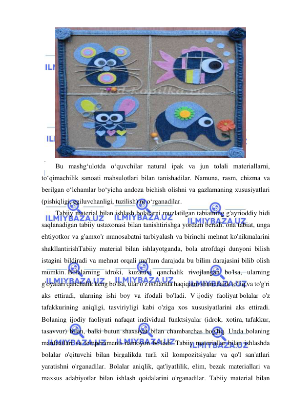  
 
 
Bu mashg‘ulotda o‘quvchilar natural ipak va jun tolali materiallarni, 
to‘qimachilik sanoati mahsulotlari bilan tanishadilar. Namuna, rasm, chizma va 
berilgan o‘lchamlar bo‘yicha andoza bichish olishni va gazlamaning xususiyatlari 
(pishiqligi, egiluvchanligi, tuzilish) ni o‘rganadilar. 
Tabiiy material bilan ishlash bolalarni muzlatilgan tabiatning g'ayrioddiy hidi 
saqlanadigan tabiiy ustaxonasi bilan tanishtirishga yordam beradi. ona tabiat, unga 
ehtiyotkor va g'amxo'r munosabatni tarbiyalash va birinchi mehnat ko'nikmalarini 
shakllantirishTabiiy material bilan ishlayotganda, bola atrofdagi dunyoni bilish 
istagini bildiradi va mehnat orqali ma'lum darajada bu bilim darajasini bilib olish 
mumkin. Bolalarning idroki, kuzatuvi qanchalik rivojlangan bo'lsa, ularning 
g'oyalari qanchalik keng bo'lsa, ular o'z ishlarida haqiqatni shunchalik to'liq va to'g'ri 
aks ettiradi, ularning ishi boy va ifodali bo'ladi. V ijodiy faoliyat bolalar o'z 
tafakkurining aniqligi, tasviriyligi kabi o'ziga xos xususiyatlarini aks ettiradi. 
Bolaning ijodiy faoliyati nafaqat individual funktsiyalar (idrok, xotira, tafakkur, 
tasavvur) bilan, balki butun shaxsiyat bilan chambarchas bog'liq. Unda bolaning 
manfaatlari va temperamenti namoyon bo'ladi. Tabiiy materiallar bilan ishlashda 
bolalar o'qituvchi bilan birgalikda turli xil kompozitsiyalar va qo'l san'atlari 
yaratishni o'rganadilar. Bolalar aniqlik, qat'iyatlilik, elim, bezak materiallari va 
maxsus adabiyotlar bilan ishlash qoidalarini o'rganadilar. Tabiiy material bilan 
