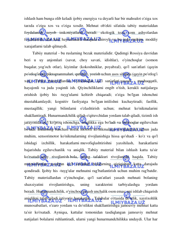  
 
ishlash ham bunga olib keladi ijobiy energiya va deyarli har bir mahsulot o'ziga xos 
tarzda o'ziga xos va o'ziga xosdir. Mehnat ob'ekti sifatida tabiiy materialdan 
foydalanish noyob imkoniyatlarni beradi: ekologik toza xom ashyolardan 
foydalanish, ular ham hayratlanarli darajada chiroyli va bu juda muhim, moddiy 
xarajatlarni talab qilmaydi. 
Tabiiy material - bu ruslarning bezak materialidir. Qadimgi Rossiya davridan 
beri u uy anjomlari (savat, choy savati, idishlar), o'yinchoqlar (somon 
buqalar, yog'och otlar), kiyimlar (kokoshniklar, poyabzal), qo'l san'atlari (qayin 
po'stlog'ining piktogrammalari, qutilari), yozish uchun asos sifatida (qayin po'stlog'i 
xati). Tabiiy materiallardan o'yinchoqlar, qo'l san'atlari yasash - mashaqqatli, 
hayajonli va juda yoqimli ish. Qiyinchiliklarni engib o'tish, kerakli natijalarga 
erishish ijobiy his -tuyg'ularni keltirib chiqaradi; o'ziga bo'lgan ishonchni 
mustahkamlaydi; kognitiv faoliyatga bo'lgan intilishni kuchaytiradi; faollik, 
mustaqillik; yangi bilimlarni o'zlashtirish uchun; mehnat ko'nikmalarini 
shakllantiradi. Hunarmandchilik qilish o'qituvchidan yordam talab qiladi, tizimli ish 
jarayonida qo'l ko'proq ishonchga, aniqlikka ega bo'ladi va barmoqlar egiluvchan 
bo'ladi. Bularning barchasi nozik motorli ko'nikmalarni rivojlantirish uchun juda 
muhim, sensorimotor ko'nikmalarning rivojlanishiga hissa qo'shadi - ko'z va qo'l 
ishidagi 
izchillik, 
harakatlarni muvofiqlashtirishni 
yaxshilash, 
harakatlarni 
bajarishda egiluvchanlik va aniqlik. Tabiiy material bilan ishlash katta ta'sir 
ko'rsatadi aqliy rivojlanish bola, uning tafakkuri rivojlanishi haqida. Tabiiy 
materiallardan yasalgan qo'l san'atlari bolalarning qiziqishini katta darajada 
qondiradi. Ijobiy his -tuyg'ular mehnatni rag'batlantirish uchun muhim rag'batdir. 
Tabiiy materiallardan o'yinchoqlar, qo'l san'atlari yasash mehnati bolaning 
shaxsiyatini 
rivojlantirishga, 
uning 
xarakterini 
tarbiyalashga 
yordam 
beradi. Hunarmandchilik, o'yinchoq yasash unchalik oson emas: uni ishlab chiqarish 
aniqlikni talab qiladi ixtiyoriy harakatlar... Talabalar o'rtasida do'stlik, xayrixohlik 
munosabatlari, o'zaro yordam va do'stlikni shakllantirishga jamoaviy mehnat katta 
ta'sir ko'rsatadi. Ayniqsa, kattalar tomonidan tasdiqlangan jamoaviy mehnat 
natijalari bolalarni ruhlantiradi, ularni yangi hunarmandchilikka undaydi. Ular har 
