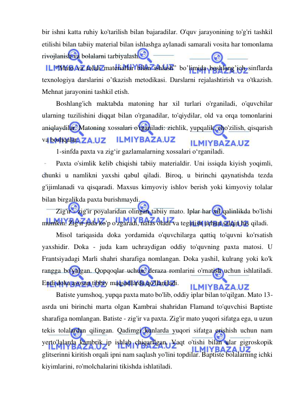  
 
bir ishni katta ruhiy ko'tarilish bilan bajaradilar. O'quv jarayonining to'g'ri tashkil 
etilishi bilan tabiiy material bilan ishlashga aylanadi samarali vosita har tomonlama 
rivojlanish va bolalarni tarbiyalash. 
“Mato va tolali materiallar bilan ishlash” bo’limida boshlang’ich sinflarda 
texnologiya darslarini o’tkazish metodikasi. Darslarni rejalashtirish va o'tkazish. 
Mehnat jarayonini tashkil etish. 
Boshlang'ich maktabda matoning har xil turlari o'rganiladi, o'quvchilar 
ularning tuzilishini diqqat bilan o'rganadilar, to'qiydilar, old va orqa tomonlarini 
aniqlaydilar. Matoning xossalari o'rganiladi: zichlik, yupqalik, cho'zilish, qisqarish 
va boshqalar. 
1-sinfda paxta va zig‘ir gazlamalarning xossalari o‘rganiladi. 
Paxta o'simlik kelib chiqishi tabiiy materialdir. Uni issiqda kiyish yoqimli, 
chunki u namlikni yaxshi qabul qiladi. Biroq, u birinchi qaynatishda tezda 
g'ijimlanadi va qisqaradi. Maxsus kimyoviy ishlov berish yoki kimyoviy tolalar 
bilan birgalikda paxta burishmaydi. 
Zig'ir - zig'ir poyalaridan olingan tabiiy mato. Iplar har xil qalinlikda bo'lishi 
mumkin. Zig'ir juda ko'p o'zgaradi, nafas oladi va teginish uchun salqin his qiladi. 
Misol tariqasida doka yordamida o'quvchilarga qattiq to'quvni ko'rsatish 
yaxshidir. Doka - juda kam uchraydigan oddiy to'quvning paxta matosi. U 
Frantsiyadagi Marli shahri sharafiga nomlangan. Doka yashil, kulrang yoki ko'k 
rangga bo'yalgan. Qopqoqlar uchun, deraza romlarini o'rnatish uchun ishlatiladi. 
Endi doka asosan tibbiy maqsadlarda qo'llaniladi. 
Batiste yumshoq, yupqa paxta mato bo'lib, oddiy iplar bilan to'qilgan. Mato 13-
asrda uni birinchi marta olgan Kambrai shahridan Flamand to'quvchisi Baptiste 
sharafiga nomlangan. Batiste - zig'ir va paxta. Zig'ir mato yuqori sifatga ega, u uzun 
tekis tolalardan qilingan. Qadimgi kunlarda yuqori sifatga erishish uchun nam 
yerto'lalarda kambrik ip ishlab chiqarilgan. Vaqt o'tishi bilan ular gigroskopik 
glitserinni kiritish orqali ipni nam saqlash yo'lini topdilar. Baptiste bolalarning ichki 
kiyimlarini, ro'molchalarini tikishda ishlatiladi. 
