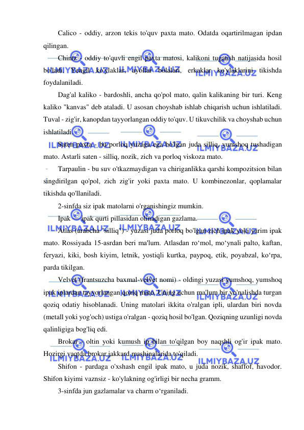  
 
Calico - oddiy, arzon tekis to'quv paxta mato. Odatda oqartirilmagan ipdan 
qilingan. 
Chintz - oddiy to'quvli engil paxta matosi, kalikoni tugatish natijasida hosil 
bo'ladi. Yengil ko'ylaklar, ayollar bolalari, erkaklar ko'ylaklarini tikishda 
foydalaniladi. 
Dag'al kaliko - bardoshli, ancha qo'pol mato, qalin kalikaning bir turi. Keng 
kaliko "kanvas" deb ataladi. U asosan choyshab ishlab chiqarish uchun ishlatiladi. 
Tuval - zig'ir, kanopdan tayyorlangan oddiy to'quv. U tikuvchilik va choyshab uchun 
ishlatiladi. 
Saten paxta - bu porloq yuzaga ega bo'lgan juda silliq, yumshoq tushadigan 
mato. Astarli saten - silliq, nozik, zich va porloq viskoza mato. 
Tarpaulin - bu suv o'tkazmaydigan va chiriganlikka qarshi kompozitsion bilan 
singdirilgan qo'pol, zich zig'ir yoki paxta mato. U kombinezonlar, qoplamalar 
tikishda qo'llaniladi. 
2-sinfda siz ipak matolarni o'rganishingiz mumkin. 
Ipak — ipak qurti pillasidan olinadigan gazlama. 
Atlas (arabcha "silliq") - yuzasi juda porloq bo'lgan zich ipak yoki yarim ipak 
mato. Rossiyada 15-asrdan beri ma'lum. Atlasdan roʻmol, moʻynali palto, kaftan, 
feryazi, kiki, bosh kiyim, letnik, yostiqli kurtka, paypoq, etik, poyabzal, koʻrpa, 
parda tikilgan. 
Velvet (frantsuzcha baxmal-velvet nomi) - oldingi yuzasi yumshoq, yumshoq 
ipak iplardan tayyorlangan qoziq mato. Uning uchun ma'lum bir yo'nalishda turgan 
qoziq odatiy hisoblanadi. Uning matolari ikkita o'ralgan ipli, ulardan biri novda 
(metall yoki yog'och) ustiga o'ralgan - qoziq hosil bo'lgan. Qoziqning uzunligi novda 
qalinligiga bog'liq edi. 
Brokar - oltin yoki kumush ip bilan to'qilgan boy naqshli og'ir ipak mato. 
Hozirgi vaqtda brokar jakkard mashinalarida to'qiladi. 
Shifon - pardaga o'xshash engil ipak mato, u juda nozik, shaffof, havodor. 
Shifon kiyimi vaznsiz - ko'ylakning og'irligi bir necha gramm. 
3-sinfda jun gazlamalar va charm o‘rganiladi. 
