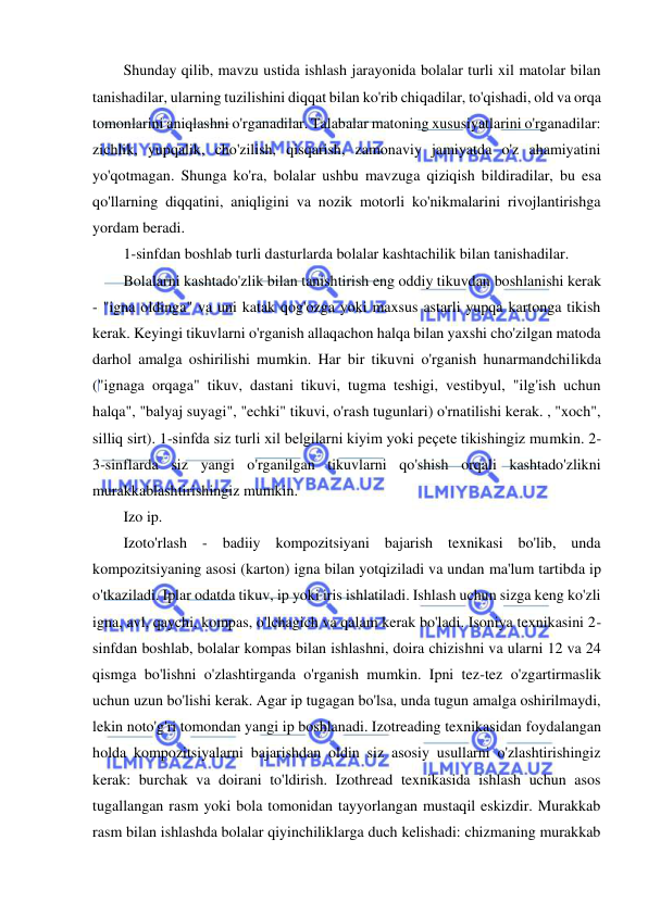  
 
Shunday qilib, mavzu ustida ishlash jarayonida bolalar turli xil matolar bilan 
tanishadilar, ularning tuzilishini diqqat bilan ko'rib chiqadilar, to'qishadi, old va orqa 
tomonlarini aniqlashni o'rganadilar. Talabalar matoning xususiyatlarini o'rganadilar: 
zichlik, yupqalik, cho'zilish, qisqarish, zamonaviy jamiyatda o'z ahamiyatini 
yo'qotmagan. Shunga ko'ra, bolalar ushbu mavzuga qiziqish bildiradilar, bu esa 
qo'llarning diqqatini, aniqligini va nozik motorli ko'nikmalarini rivojlantirishga 
yordam beradi. 
1-sinfdan boshlab turli dasturlarda bolalar kashtachilik bilan tanishadilar. 
Bolalarni kashtado'zlik bilan tanishtirish eng oddiy tikuvdan boshlanishi kerak 
- "igna oldinga" va uni katak qog'ozga yoki maxsus astarli yupqa kartonga tikish 
kerak. Keyingi tikuvlarni o'rganish allaqachon halqa bilan yaxshi cho'zilgan matoda 
darhol amalga oshirilishi mumkin. Har bir tikuvni o'rganish hunarmandchilikda 
("ignaga orqaga" tikuv, dastani tikuvi, tugma teshigi, vestibyul, "ilg'ish uchun 
halqa", "balyaj suyagi", "echki" tikuvi, o'rash tugunlari) o'rnatilishi kerak. , "xoch", 
silliq sirt). 1-sinfda siz turli xil belgilarni kiyim yoki peçete tikishingiz mumkin. 2-
3-sinflarda siz yangi o'rganilgan tikuvlarni qo'shish orqali kashtado'zlikni 
murakkablashtirishingiz mumkin. 
Izo ip. 
Izoto'rlash - badiiy kompozitsiyani bajarish texnikasi bo'lib, unda 
kompozitsiyaning asosi (karton) igna bilan yotqiziladi va undan ma'lum tartibda ip 
o'tkaziladi. Iplar odatda tikuv, ip yoki iris ishlatiladi. Ishlash uchun sizga keng ko'zli 
igna, avl, qaychi, kompas, o'lchagich va qalam kerak bo'ladi. Isoniya texnikasini 2-
sinfdan boshlab, bolalar kompas bilan ishlashni, doira chizishni va ularni 12 va 24 
qismga bo'lishni o'zlashtirganda o'rganish mumkin. Ipni tez-tez o'zgartirmaslik 
uchun uzun bo'lishi kerak. Agar ip tugagan bo'lsa, unda tugun amalga oshirilmaydi, 
lekin noto'g'ri tomondan yangi ip boshlanadi. Izotreading texnikasidan foydalangan 
holda kompozitsiyalarni bajarishdan oldin siz asosiy usullarni o'zlashtirishingiz 
kerak: burchak va doirani to'ldirish. Izothread texnikasida ishlash uchun asos 
tugallangan rasm yoki bola tomonidan tayyorlangan mustaqil eskizdir. Murakkab 
rasm bilan ishlashda bolalar qiyinchiliklarga duch kelishadi: chizmaning murakkab 
