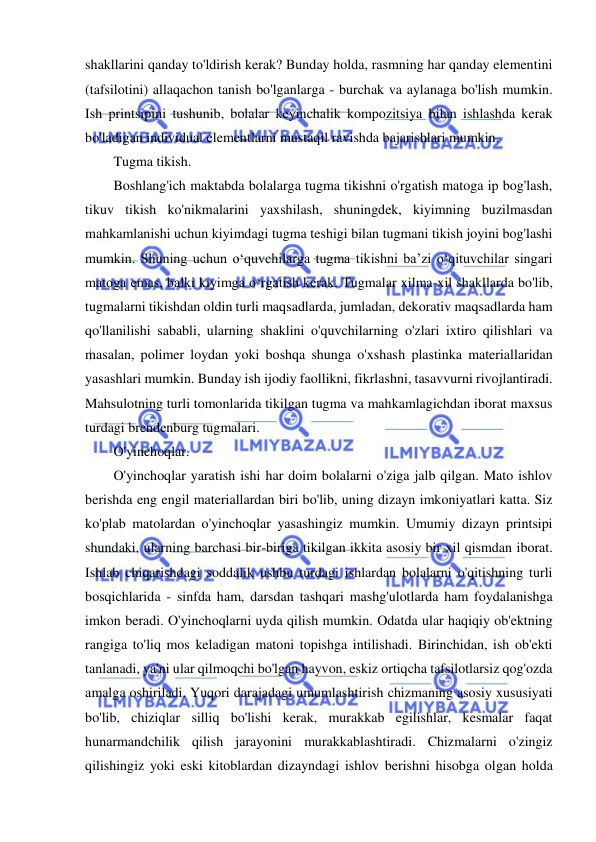  
 
shakllarini qanday to'ldirish kerak? Bunday holda, rasmning har qanday elementini 
(tafsilotini) allaqachon tanish bo'lganlarga - burchak va aylanaga bo'lish mumkin. 
Ish printsipini tushunib, bolalar keyinchalik kompozitsiya bilan ishlashda kerak 
bo'ladigan individual elementlarni mustaqil ravishda bajarishlari mumkin. 
Tugma tikish. 
Boshlang'ich maktabda bolalarga tugma tikishni o'rgatish matoga ip bog'lash, 
tikuv tikish ko'nikmalarini yaxshilash, shuningdek, kiyimning buzilmasdan 
mahkamlanishi uchun kiyimdagi tugma teshigi bilan tugmani tikish joyini bog'lashi 
mumkin. Shuning uchun o‘quvchilarga tugma tikishni ba’zi o‘qituvchilar singari 
matoga emas, balki kiyimga o‘rgatish kerak. Tugmalar xilma-xil shakllarda bo'lib, 
tugmalarni tikishdan oldin turli maqsadlarda, jumladan, dekorativ maqsadlarda ham 
qo'llanilishi sababli, ularning shaklini o'quvchilarning o'zlari ixtiro qilishlari va 
masalan, polimer loydan yoki boshqa shunga o'xshash plastinka materiallaridan 
yasashlari mumkin. Bunday ish ijodiy faollikni, fikrlashni, tasavvurni rivojlantiradi. 
Mahsulotning turli tomonlarida tikilgan tugma va mahkamlagichdan iborat maxsus 
turdagi brendenburg tugmalari. 
O'yinchoqlar. 
O'yinchoqlar yaratish ishi har doim bolalarni o'ziga jalb qilgan. Mato ishlov 
berishda eng engil materiallardan biri bo'lib, uning dizayn imkoniyatlari katta. Siz 
ko'plab matolardan o'yinchoqlar yasashingiz mumkin. Umumiy dizayn printsipi 
shundaki, ularning barchasi bir-biriga tikilgan ikkita asosiy bir xil qismdan iborat. 
Ishlab chiqarishdagi soddalik ushbu turdagi ishlardan bolalarni o'qitishning turli 
bosqichlarida - sinfda ham, darsdan tashqari mashg'ulotlarda ham foydalanishga 
imkon beradi. O'yinchoqlarni uyda qilish mumkin. Odatda ular haqiqiy ob'ektning 
rangiga to'liq mos keladigan matoni topishga intilishadi. Birinchidan, ish ob'ekti 
tanlanadi, ya'ni ular qilmoqchi bo'lgan hayvon, eskiz ortiqcha tafsilotlarsiz qog'ozda 
amalga oshiriladi. Yuqori darajadagi umumlashtirish chizmaning asosiy xususiyati 
bo'lib, chiziqlar silliq bo'lishi kerak, murakkab egilishlar, kesmalar faqat 
hunarmandchilik qilish jarayonini murakkablashtiradi. Chizmalarni o'zingiz 
qilishingiz yoki eski kitoblardan dizayndagi ishlov berishni hisobga olgan holda 
