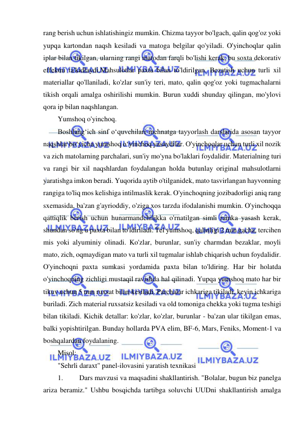  
 
rang berish uchun ishlatishingiz mumkin. Chizma tayyor bo'lgach, qalin qog'oz yoki 
yupqa kartondan naqsh kesiladi va matoga belgilar qo'yiladi. O'yinchoqlar qalin 
iplar bilan tikilgan, ularning rangi matodan farqli bo'lishi kerak, bu soxta dekorativ 
effektni ta'kidlaydi.Mahsulotlar paxta bilan to'ldirilgan. Bezatish uchun turli xil 
materiallar qo'llaniladi, ko'zlar sun'iy teri, mato, qalin qog'oz yoki tugmachalarni 
tikish orqali amalga oshirilishi mumkin. Burun xuddi shunday qilingan, mo'ylovi 
qora ip bilan naqshlangan. 
Yumshoq o'yinchoq. 
Boshlang‘ich sinf o‘quvchilari mehnatga tayyorlash darslarida asosan tayyor 
naqshlar bo‘yicha yumshoq o‘yinchoq yasaydilar. O'yinchoqlar uchun turli xil nozik 
va zich matolarning parchalari, sun'iy mo'yna bo'laklari foydalidir. Materialning turi 
va rangi bir xil naqshlardan foydalangan holda butunlay original mahsulotlarni 
yaratishga imkon beradi. Yuqorida aytib o'tilganidek, mato tasvirlangan hayvonning 
rangiga to'liq mos kelishiga intilmaslik kerak. O'yinchoqning jozibadorligi aniq rang 
sxemasida, ba'zan g'ayrioddiy, o'ziga xos tarzda ifodalanishi mumkin. O'yinchoqqa 
qattiqlik berish uchun hunarmandchilikka o'rnatilgan simli ramka yasash kerak, 
shundan so'ng u paxta bilan to'ldiriladi. Tel yumshoq, qalinligi 2 mm gacha, tercihen 
mis yoki alyuminiy olinadi. Ko'zlar, burunlar, sun'iy charmdan bezaklar, moyli 
mato, zich, oqmaydigan mato va turli xil tugmalar ishlab chiqarish uchun foydalidir. 
O'yinchoqni paxta sumkasi yordamida paxta bilan to'ldiring. Har bir holatda 
o'yinchoqning zichligi mustaqil ravishda hal qilinadi. Yupqa yumshoq mato har bir 
tikuv uchun 5 mm ruxsat bilan kesiladi. Parchalar ichkariga tikiladi, keyin ichkariga 
buriladi. Zich material ruxsatsiz kesiladi va old tomoniga chekka yoki tugma teshigi 
bilan tikiladi. Kichik detallar: ko'zlar, ko'zlar, burunlar - ba'zan ular tikilgan emas, 
balki yopishtirilgan. Bunday hollarda PVA elim, BF-6, Mars, Feniks, Moment-1 va 
boshqalardan foydalaning. 
Misol: 
"Sehrli daraxt" panel-ilovasini yaratish texnikasi 
1. 
Dars mavzusi va maqsadini shakllantirish. "Bolalar, bugun biz panelga 
ariza beramiz." Ushbu bosqichda tartibga soluvchi UUDni shakllantirish amalga 
