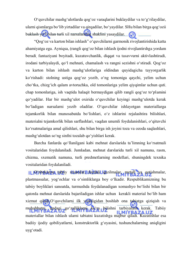  
 
O‘quvchilar mashg‘ulotlarda qog‘oz varaqlarini buklaydilar va to‘g‘rilaydilar, 
ularni qismlarga bo‘lib yirtadilar va qirqadilar, bo‘yaydilar. SHu bilan birga qog‘ozii 
buklash yo‘l bilan turli xil narsalarning shaklini yasaydilar.  
“Qog‘oz va karton bilan ishlash” o‘quvchilarni garmonik rivojlantirishida katta 
ahamiyatga ega. Ayniqsa, (rangli qog‘oz bilan ishlash ijodni rivojlantirshga yordam 
beradi, fantaziyani boyitadi, kuzatuvchanlik, diqqat va tasavvurni aktivlashtiradi, 
irodani tarbiyalaydi, qo‘l mehnati, chamalash va rangni sezishni o‘stiradi. Qog‘oz 
va karton bilan ishlash mashg‘ulotlariga oldindan quyidagicha tayyorgarlik 
ko‘rishadi: stolning ustiga qog‘oz yozib, o‘ng tomoniga qaychi, yelim uchun 
cho‘tka, chizg‘ich qalam avtoruchka, old tomonlariga yelim qiyqimlar uchun quti, 
chap tomonlariga, ish vaqtida halaqit bermaydigan qilib rangli qog‘oz to‘plamini 
qo‘yadilar. Har bir mashg‘ulot oxirida o‘quvchilar keyingi mashg‘ulotda kerak 
bo‘ladigan narsalarni yozib oladilar. O‘quvchilar ishlayotgan materiallarga 
tejamkorlik bilan munosabatda bo‘lishlari, o‘z ishlarini rejalashtira bilishlari, 
materialni tejamkorlik bilan sarflashlari, vaqdan unumli foydalanishlari, o‘qituvchi 
ko‘rsatmalariga amal qilishlari, shu bilan birga ish joyini toza va ozoda saqlashlari, 
mashg‘ulotdan so‘ng sinfni tozalab qo‘yishlari kerak.  
Barcha fanlarda qo‘llanilgani kabi mehnat darslarida ta’limning ko‘rsatmali 
vositalaridan foydalaniladi. Jumladan, mehnat darslarida turli xil namuna, rasm, 
chizma, sxematik namuna, turli predmetlarning modellari, shuningdek texnika 
vositalaridan foydalaniladi. 
O‘zbekiston tabiiy resurslar, foydali qazilmalar, metall va qotishmalar, 
plastmassalar, yog‘ochlar va o‘simliklarga boy o‘lkadir. Respublikamizning bu 
tabiiy boyliklari sanoatda, turmushda foydalanadigan xomashyo bo‘lishi bilan bir 
qatorda mehnat darslarida bajariladigan ishlar uchun  kerakli material bo‘lib ham 
xizmat qiladi.O‘quvchilarni ilk yoshligidan boshlab ona tabiatga qiziqish va 
muhabbatni, undagi go‘zalliklarni ko‘ra bilishni tarbiyalash kerak. Tabiiy 
materiallar bilan ishlash ularni tabiatni kuzatishga majbur qiladi. Kuzatishlar esa 
badiiy ijodiy qobiliyatlarni, konstruktorlik g‘oyasini, tushunchalarning aniqligini 
uyg‘otadi.  
