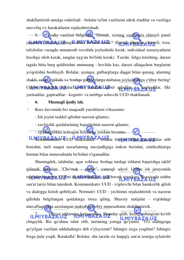  
 
shakllantirish amalga oshiriladi - bolalar ta'lim vazifasini idrok etadilar va vazifaga 
muvofiq o'z harakatlarini rejalashtirishadi. 
5. 
Ijodiy vazifani belgilash. “Demak, sizning vazifangiz chiroyli panel 
yasashdir. Sizning ishingiz nima bo'lishi kerak? (Estetik jihatdan chiroyli, toza, 
tafsilotlar varaqda mutanosib ravishda joylashishi kerak, individual xususiyatlarni 
hisobga olish kerak, ranglar uyg'un bo'lishi kerak). Yaxshi. Ishga kirishing, daraxt 
tagida bitta barg qoldirishni unutmang - hovlida kuz, daraxt allaqachon barglarini 
yo'qotishni boshlaydi. Bolalar, ayniqsa, gulbarglarga diqqat bilan qarang, ularning 
shakli, rangi, egilishi va boshqa gulbarglarga nisbatan joylashishiga e'tibor bering! 
Ushbu bosqichda bolalar ijodiy vazifani qabul qiladilar va saqlaydilar, fikr 
yuritadilar, gapiradilar - kognitiv va tartibga soluvchi UUD shakllanadi. 
6. 
Mustaqil ijodiy ish. 
Kurs davomida biz maqsadli yurishlarni o'tkazamiz: 
- Ish joyini tashkil qilishni nazorat qilamiz; 
- xavfsizlik qoidalarining bajarilishini nazorat qilamiz; 
– Qiyinchilikka uchragan bolalarga yordam beramiz. 
Kommunikativ UUD shakllanadi - bolalar bir-biri bilan muzokaralar olib 
borishni, turli nuqtai nazarlarning mavjudligiga imkon berishni, sinfdoshlariga 
hurmat bilan munosabatda bo'lishni o'rganadilar. 
Shuningdek, talabalar, agar xohlasa, boshqa turdagi ishlarni bajarishga taklif 
qilinadi, masalan: "Cho'ntak - gurme", yamoqli adyol. Ushbu ish jarayonida 
talabalar kognitiv UUDni rivojlantiradilar - patchwork texnikasi, Rossiyada ushbu 
san'at tarixi bilan tanishish. Kommunikativ UUD - o'qituvchi bilan hamkorlik qilish 
va dialogga kirish qobiliyati. Normativ UUD - yechimni rejalashtirish va nazorat 
qilishda belgilangan qoidalarga rioya qiling. Shaxsiy natijalar - o'qishdagi 
muvaffaqiyatga asoslangan maktabga ijobiy munosabatni shakllantirish. 
7. 
Tayyor ishlarning ko'rgazmasi. Shunday qilib, keling, ishingizni ko'rib 
chiqaylik. Biz qo'shma ishni olib, taxtaning yoniga qo'yamiz. “O'z oldingizga 
qo'yilgan vazifani uddaladingiz deb o'ylaysizmi? Ishingiz sizga yoqdimi? Ishingiz 
bizga juda yoqdi. Barakalla! Bolalar, shu tarzda siz haqiqiy san'at asariga aylanishi 
