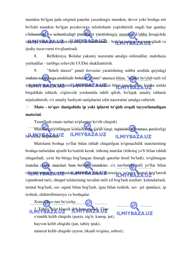  
 
mumkin bo'lgan juda original panelni yasashingiz mumkin, devor yoki boshqa sirt 
bo'lishi mumkin bo'lgan poydevorga tafsilotlarni yopishtirish orqali har qanday 
o'lchamdagi va uchastkadagi panellarni yaratishingiz mumkin. Ushbu bosqichda 
tartibga soluvchi va shaxsiy natijalar shakllanadi - bolalar natijani nazorat qiladi va 
ijodiy tasavvurni rivojlantiradi. 
8. 
Reflektsiya. Bolalar yakuniy nazoratni amalga oshiradilar, mulohaza 
yuritadilar - tartibga soluvchi UUDni shakllantirish. 
9. 
"Sehrli daraxt" panel ilovasini yaratishning ushbu usulida quyidagi 
muhim natijalarga erishiladi: bolalar "chintz" atamasi bilan, "kontur bo'ylab turli xil 
teksturali mato bo'laklarini yopishtirish" texnikasi bilan tanishadilar. loyiha ustida 
birgalikda ishlash, o'qituvchi yordamida tahlil qilish, bo'lajak amaliy ishlarni 
rejalashtirish, o'z amaliy faoliyati natijalarini sifat nazoratini amalga oshirish. 
Mato - to'quv dastgohida ip yoki iplarni to'qish orqali tayyorlanadigan 
material. 
Tasniflash (mato turlari to'plamini ko'rib chiqish) 
Matolar tayyorlangan xomashyoga qarab rangi, teginishi, teksturasi, pardozligi 
bo‘yicha farqlanadi. 
Matolarni boshqa yo'llar bilan ishlab chiqarilgan to'qimachilik matolarining 
boshqa turlaridan ajratib ko'rsatish kerak: trikotaj matolar (trikotaj yo'li bilan ishlab 
chiqariladi, ya'ni bir-biriga bog'langan ilmoqli qatorlar hosil bo'ladi), to'qilmagan 
matolar (kigiz matolari ham bo'lishi mumkin), o'z navbatida turli yo'llar bilan 
olinishi mumkin: eritmadan spinnerlar orqali ekstruziya, so'ngra termal bog'lanish 
(spunbond turi), shtapel tolalarining tuvalini turli xil bog'lash usullari: kalendarlash, 
termal bog'lash, suv oqimi bilan bog'lash, igna bilan teshish, suv -jet spunlace, ip 
teshish, elektroflotatsiya va boshqalar. 
Xom ashyo turi bo'yicha 
1. Tabiiy, ular klassik deb ham ataladi. Ular: 
o'simlik kelib chiqishi (paxta, zig'ir, kanop, jut); 
hayvon kelib chiqishi (jun, tabiiy ipak); 
mineral kelib chiqishi (ayton, tikanli to'qima, asbest); 
