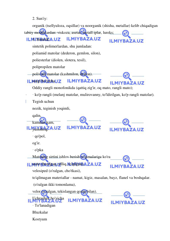  
 
2. Sun'iy: 
organik (tsellyuloza, oqsillar) va noorganik (shisha, metallar) kelib chiqadigan 
tabiiy moddalardan: viskoza, asetat; metall iplar, lureks; 
3. Sintetik: 
sintetik polimerlardan, shu jumladan: 
poliamid matolar (dederon, gemlon, silon), 
poliesterlar (diolen, slotera, tesil), 
polipropilen matolar 
polivinil matolar (kashmilon, dralon). 
rangi bo'yicha 
Oddiy rangli monofonikda (qattiq zig'ir, oq mato, rangli mato); 
· ko'p rangli (melanj matolar, mulirovanny, to'ldirilgan, ko'p rangli matolar). 
Tegish uchun 
nozik, teginish yoqimli, 
qalin, 
kamdan-kam, 
yumshoq, 
· qo'pol, 
og'ir. 
· o'pka 
Matoning sirtini ishlov berish to'qimalariga ko'ra 
mato (bosilgan, silliq, to'qilgan), 
velosiped (o'ralgan, cho'tkasi), 
to'qilmagan materiallar - namat, kigiz, masalan, bayz, flanel va boshqalar. 
 (o'ralgan ikki tomonlama), 
velor (o'ralgan, tekislangan qoziq bilan). 
Uchrashuv bo'yicha 
· To'lanadigan 
Bluzkalar 
Kostyum 
