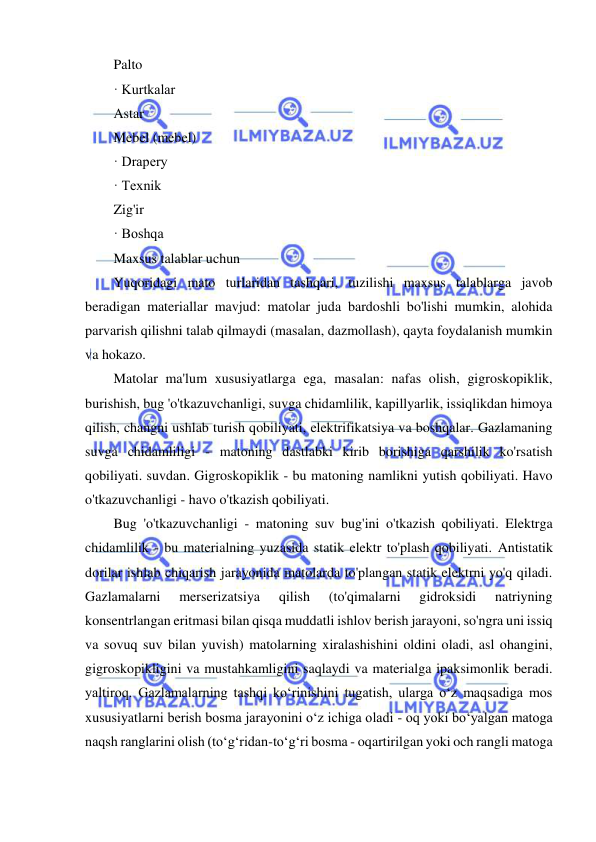  
 
Palto 
· Kurtkalar 
Astar 
Mebel (mebel) 
· Drapery 
· Texnik 
Zig'ir 
· Boshqa 
Maxsus talablar uchun 
Yuqoridagi mato turlaridan tashqari, tuzilishi maxsus talablarga javob 
beradigan materiallar mavjud: matolar juda bardoshli bo'lishi mumkin, alohida 
parvarish qilishni talab qilmaydi (masalan, dazmollash), qayta foydalanish mumkin 
va hokazo. 
Matolar ma'lum xususiyatlarga ega, masalan: nafas olish, gigroskopiklik, 
burishish, bug 'o'tkazuvchanligi, suvga chidamlilik, kapillyarlik, issiqlikdan himoya 
qilish, changni ushlab turish qobiliyati, elektrifikatsiya va boshqalar. Gazlamaning 
suvga chidamliligi - matoning dastlabki kirib borishiga qarshilik ko'rsatish 
qobiliyati. suvdan. Gigroskopiklik - bu matoning namlikni yutish qobiliyati. Havo 
o'tkazuvchanligi - havo o'tkazish qobiliyati. 
Bug 'o'tkazuvchanligi - matoning suv bug'ini o'tkazish qobiliyati. Elektrga 
chidamlilik - bu materialning yuzasida statik elektr to'plash qobiliyati. Antistatik 
dorilar ishlab chiqarish jarayonida matolarda to'plangan statik elektrni yo'q qiladi. 
Gazlamalarni 
merserizatsiya 
qilish 
(to'qimalarni 
gidroksidi 
natriyning 
konsentrlangan eritmasi bilan qisqa muddatli ishlov berish jarayoni, so'ngra uni issiq 
va sovuq suv bilan yuvish) matolarning xiralashishini oldini oladi, asl ohangini, 
gigroskopikligini va mustahkamligini saqlaydi va materialga ipaksimonlik beradi. 
yaltiroq. Gazlamalarning tashqi ko‘rinishini tugatish, ularga o‘z maqsadiga mos 
xususiyatlarni berish bosma jarayonini o‘z ichiga oladi - oq yoki bo‘yalgan matoga 
naqsh ranglarini olish (to‘g‘ridan-to‘g‘ri bosma - oqartirilgan yoki och rangli matoga 
