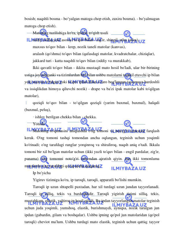  
 
bosish; naqshli bosma - bo‘yalgan matoga chop etish, zaxira bosma). - bo'yalmagan 
matoga chop etish). 
Matoning tuzilishiga ko'ra, iplarni to'qish usuli 
oddiy (silliq yoki asosiy) to'quv bilan - zig'ir, shingil, atlas (atlas), 
maxsus to'quv bilan - krep, nozik taneli matolar (kanvas), 
aralash (qo'shma) to'quv bilan (qafasdagi matolar, kvadratchalar, chiziqlar), 
jakkard turi - katta naqshli to'quv bilan (oddiy va murakkab), 
Ikki qavatli to'quv bilan - ikkita mustaqil mato hosil bo'ladi, ular bir-birining 
ustiga joylashganki va tizimlardan biri bilan ushbu matolarni tashkil etuvchi ip bilan 
yoki maxsus o'ralgan yoki to'quv iplari bilan o'zaro bog'langan (aşınmaya bardoshli 
va issiqlikdan himoya qiluvchi nozik) - drape va ba'zi ipak matolar kabi to'qilgan 
matolar), 
qoziqli toʻquv bilan - toʻqilgan qoziqli (yarim baxmal, baxmal), halqali 
(baxmal, peluş), 
· ishlov berilgan chekka bilan - chekka. 
Yonida 
Matoning to'qimasini aniqlashda o'ng tomoni va noto'g'ri tomonini farqlash 
kerak. O'ng tomoni tashqi tomondan ancha oqlangan, teginish uchun yoqimli 
ko'rinadi; o'ng tarafdagi ranglar yorqinroq va shiraliroq, naqsh aniq o'tadi. Ikkala 
tomoni bir xil bo'lgan matolar uchun (ikki yuzli to'quv bilan - engil pardalar, zig'ir, 
panama) o'ng tomonni noto'g'ri tomondan ajratish qiyin. Jun ikki tomonlama 
matolarda o'ng tarafdagi qoziq ancha qisqaroq. 
Ip bo'yicha 
Yigiruv tizimiga ko'ra, ip taroqli, taroqli, apparatli bo'lishi mumkin. 
Taroqli ip uzun shtapelli paxtadan, har xil turdagi uzun jundan tayyorlanadi. 
Taroqli ip silliq, tekis va bardoshlidir. Taroqli yigirish tizimi silliq, tekis, 
mustahkam, elastik, yaltiroq ip hosil qiladi. Bu ipdan tayyorlangan matolar teginish 
uchun juda yoqimli, yumshoq, elastik, burishmaydi, ayniqsa, nozik taralgan jun 
ipdan (gabardin, gilam va boshqalar). Ushbu ipning qo'pol jun matolaridan (qo'pol 
taroqli) cheviot ma'lum. Ushbu turdagi mato elastik, teginish uchun qattiq; tayyor 
