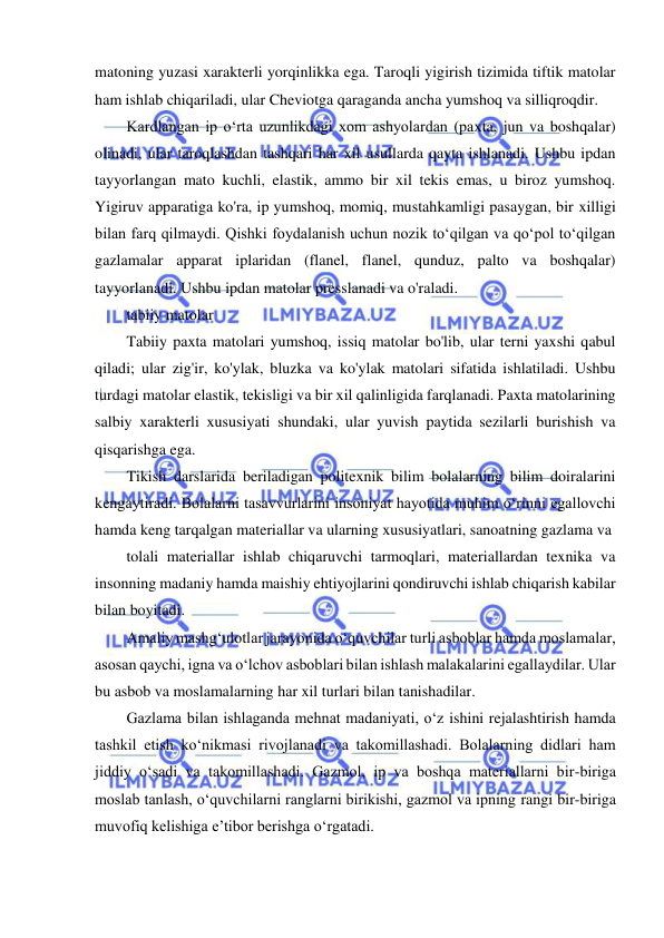  
 
matoning yuzasi xarakterli yorqinlikka ega. Taroqli yigirish tizimida tiftik matolar 
ham ishlab chiqariladi, ular Cheviotga qaraganda ancha yumshoq va silliqroqdir. 
Kardlangan ip oʻrta uzunlikdagi xom ashyolardan (paxta, jun va boshqalar) 
olinadi, ular taroqlashdan tashqari har xil usullarda qayta ishlanadi. Ushbu ipdan 
tayyorlangan mato kuchli, elastik, ammo bir xil tekis emas, u biroz yumshoq. 
Yigiruv apparatiga ko'ra, ip yumshoq, momiq, mustahkamligi pasaygan, bir xilligi 
bilan farq qilmaydi. Qishki foydalanish uchun nozik toʻqilgan va qoʻpol toʻqilgan 
gazlamalar apparat iplaridan (flanel, flanel, qunduz, palto va boshqalar) 
tayyorlanadi. Ushbu ipdan matolar presslanadi va o'raladi. 
tabiiy matolar 
Tabiiy paxta matolari yumshoq, issiq matolar bo'lib, ular terni yaxshi qabul 
qiladi; ular zig'ir, ko'ylak, bluzka va ko'ylak matolari sifatida ishlatiladi. Ushbu 
turdagi matolar elastik, tekisligi va bir xil qalinligida farqlanadi. Paxta matolarining 
salbiy xarakterli xususiyati shundaki, ular yuvish paytida sezilarli burishish va 
qisqarishga ega. 
Tikish darslarida beriladigan politexnik bilim bolalarning bilim doiralarini 
kengaytiradi. Bolalarni tasavvurlarini insoniyat hayotida muhim o‘rinni egallovchi 
hamda keng tarqalgan materiallar va ularning xususiyatlari, sanoatning gazlama va  
tolali materiallar ishlab chiqaruvchi tarmoqlari, materiallardan texnika va 
insonning madaniy hamda maishiy ehtiyojlarini qondiruvchi ishlab chiqarish kabilar 
bilan boyitadi. 
Amaliy mashg‘ulotlar jarayonida o‘quvchilar turli asboblar hamda moslamalar, 
asosan qaychi, igna va o‘lchov asboblari bilan ishlash malakalarini egallaydilar. Ular 
bu asbob va moslamalarning har xil turlari bilan tanishadilar. 
Gazlama bilan ishlaganda mehnat madaniyati, o‘z ishini rejalashtirish hamda 
tashkil etish ko‘nikmasi rivojlanadi va takomillashadi. Bolalarning didlari ham 
jiddiy o‘sadi va takomillashadi. Gazmol, ip va boshqa materiallarni bir-biriga 
moslab tanlash, o‘quvchilarni ranglarni birikishi, gazmol va ipning rangi bir-biriga 
muvofiq kelishiga e’tibor berishga o‘rgatadi. 
