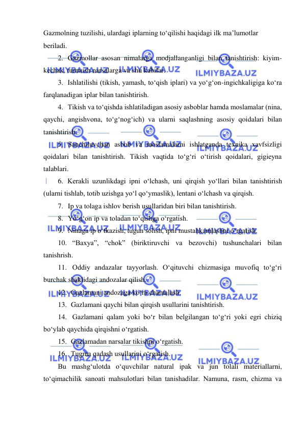  
 
Gazmolning tuzilishi, ulardagi iplarning to‘qilishi haqidagi ilk ma’lumotlar 
beriladi. 
2. Gazmollar asosan nimalarga modjallanganligi bilan tanishtirish: kiyim- 
kechak, turmush narsalarga va shu kabilar. 
3. Ishlatilishi (tikish, yamash, to‘qish iplari) va yo‘g‘on-ingichkaligiga ko‘ra 
farqlanadigan iplar bilan tanishtirish. 
4. Tikish va to‘qishda ishlatiladigan asosiy asboblar hamda moslamalar (nina, 
qaychi, angishvona, to‘g‘nog‘ich) va ularni saqlashning asosiy qoidalari bilan 
tanishtirish. 
5. Sanchiluvchan asbob va moslamalarni ishlatganda texnika xavfsizligi 
qoidalari bilan tanishtirish. Tikish vaqtida to‘g‘ri o‘tirish qoidalari, gigieyna 
talablari. 
6. Kerakli uzunlikdagi ipni o‘lchash, uni qirqish yo‘llari bilan tanishtirish 
(ularni tishlab, totib uzishga yo‘l qo‘ymaslik), lentani o‘lchash va qirqish. 
7. Ip va tolaga ishlov berish usullaridan biri bilan tanishtirish. 
8. Yo‘g‘on ip va toladan to‘qishga o‘rgatish. 
9. Ninaga ip o‘tkazish, tugun solish, ipni mustahkamlashni o‘rgatish. 
10. “Baxya”, “chok” (biriktiruvchi va bezovchi) tushunchalari bilan 
tanishrish. 
11. Oddiy andazalar tayyorlash. O‘qituvchi chizmasiga muvofiq to‘g‘ri 
burchak shaklidagi andozalar qilish. 
12. Gazlamani andozaga ko‘ra chamalash. 
13. Gazlamani qaychi bilan qirqish usullarini tanishtirish. 
14. Gazlamani qalam yoki bo‘r bilan belgilangan to‘g‘ri yoki egri chiziq 
bo‘ylab qaychida qirqishni o‘rgatish. 
15. Gazlamadan narsalar tikishni o‘rgatish. 
16. Tugma qadash usullarini o‘rgatish. 
Bu mashg‘ulotda o‘quvchilar natural ipak va jun tolali materiallarni, 
to‘qimachilik sanoati mahsulotlari bilan tanishadilar. Namuna, rasm, chizma va 
