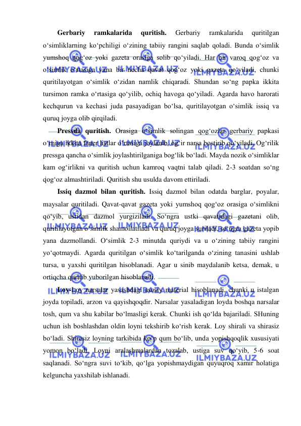  
 
Gerbariy 
ramkalarida 
quritish. 
Gerbariy 
ramkalarida 
quritilgan 
o‘simliklarning ko‘pchiligi o‘zining tabiiy rangini saqlab qoladi. Bunda o‘simlik 
yumshoq qog‘oz yoki gazeta orasiga solib qo‘yiladi. Har bir varoq qog‘oz va 
o‘simlik o‘rtasiga yana bir necha qavat qog‘oz yoki gazeta qo‘yiladi, chunki 
quritilayotgan o‘simlik o‘zidan namlik chiqaradi. Shundan so‘ng papka ikkita 
tursimon ramka o‘rtasiga qo‘yilib, ochiq havoga qo‘yiladi. Agarda havo harorati 
kechqurun va kechasi juda pasayadigan bo‘lsa, quritilayotgan o‘simlik issiq va 
quruq joyga olib qirqiladi. 
Pressda quritish. Orasiga o‘simlik solingan qog‘ozlar gerbariy papkasi 
o‘rniga ikkita faner listlar o‘rtasiga joylanib, og‘ir narsa bostirib qo‘yiladi. Og‘rilik 
pressga qancha o‘simlik joylashtirilganiga bog‘lik bo‘ladi. Mayda nozik o‘simliklar 
kam og‘irlikni va quritish uchun kamroq vaqtni talab qiladi. 2-3 soatdan so‘ng 
qog‘oz almashtiriladi. Quritish shu usulda davom ettiriladi. 
Issiq dazmol bilan quritish. Issiq dazmol bilan odatda barglar, poyalar, 
maysalar quritiladi. Qavat-qavat gazeta yoki yumshoq qog‘oz orasiga o‘simlikni 
qo‘yib, ustidan dazmol yurgiziladi. So‘ngra ustki qavatidagi gazetani olib, 
quritilayotgan o‘simlik shamollatiladi va quruq joyga suriladi, so‘ngra gazeta yopib 
yana dazmollandi. O‘simlik 2-3 minutda quriydi va u o‘zining tabiiy rangini 
yo‘qotmaydi. Agarda quritilgan o‘simlik ko‘tarilganda o‘zining tanasini ushlab 
tursa, u yaxshi quritilgan hisoblanadi. Agar u sinib maydalanib ketsa, demak, u 
ortiqcha quritib yuborilgan hisoblanadi. 
Loy-Loy narsalar yasashdagi asosiy material hisoblanadi, chunki u istalgan 
joyda topiladi, arzon va qayishqoqdir. Narsalar yasaladigan loyda boshqa narsalar 
tosh, qum va shu kabilar bo‘lmasligi kerak. Chunki ish qo‘lda bajariladi. SHuning 
uchun ish boshlashdan oldin loyni tekshirib ko‘rish kerak. Loy shirali va shirasiz 
bo‘ladi. Shirasiz loyning tarkibida ko‘p qum bo‘lib, unda yopishqoqlik xususiyati 
yomon bo‘ladi. Loyni aralashmalardan tozalab, ustiga suv qo‘yib, 5-6 soat 
saqlanadi. So‘ngra suvi to‘kib, qo‘lga yopishmaydigan quyuqroq xamir holatiga 
kelguncha yaxshilab ishlanadi.  
