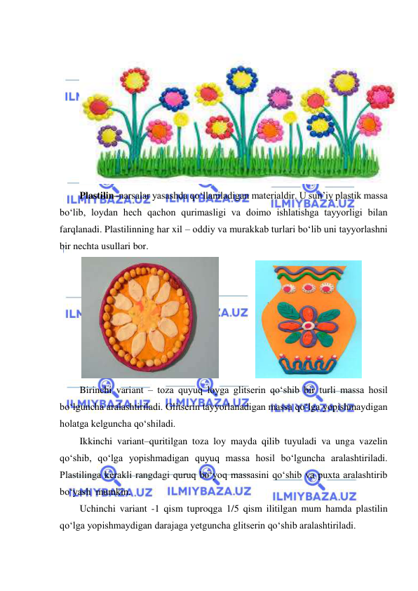  
 
 
Plastilin–narsalar yasashda qo‘llaniladigan materialdir. U sun’iy plastik massa 
bo‘lib, loydan hech qachon qurimasligi va doimo ishlatishga tayyorligi bilan 
farqlanadi. Plastilinning har xil – oddiy va murakkab turlari bo‘lib uni tayyorlashni 
bir nechta usullari bor. 
 
               
 
Birinchi variant – toza quyuq loyga glitserin qo‘shib bir turli massa hosil 
bo‘lguncha aralashtiriladi. Glitserin tayyorlanadigan massa qo‘lga yopishmaydigan 
holatga kelguncha qo‘shiladi. 
Ikkinchi variant–quritilgan toza loy mayda qilib tuyuladi va unga vazelin 
qo‘shib, qo‘lga yopishmadigan quyuq massa hosil bo‘lguncha aralashtiriladi. 
Plastilinga kerakli rangdagi quruq bo‘yoq massasini qo‘shib va puxta aralashtirib 
bo‘yash  mumkin. 
Uchinchi variant -1 qism tuproqga 1/5 qism ilitilgan mum hamda plastilin 
qo‘lga yopishmaydigan darajaga yetguncha glitserin qo‘shib aralashtiriladi. 
 
