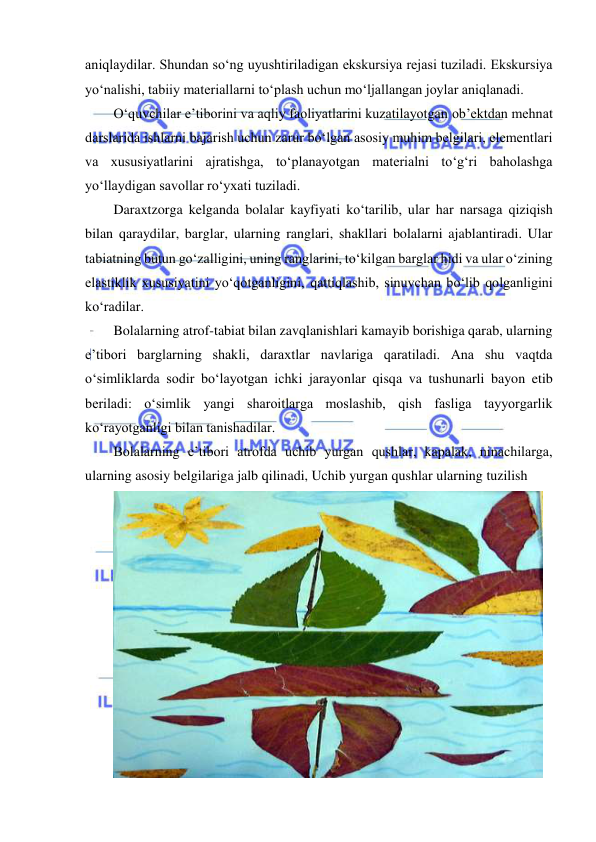  
 
aniqlaydilar. Shundan so‘ng uyushtiriladigan ekskursiya rejasi tuziladi. Ekskursiya 
yo‘nalishi, tabiiy materiallarni to‘plash uchun mo‘ljallangan joylar aniqlanadi.  
O‘quvchilar e’tiborini va aqliy faoliyatlarini kuzatilayotgan ob’ektdan mehnat 
darslarida ishlarni bajarish uchun zarur bo‘lgan asosiy muhim belgilari, elementlari 
va xususiyatlarini ajratishga, to‘planayotgan materialni to‘g‘ri baholashga 
yo‘llaydigan savollar ro‘yxati tuziladi. 
Daraxtzorga kelganda bolalar kayfiyati ko‘tarilib, ular har narsaga qiziqish 
bilan qaraydilar, barglar, ularning ranglari, shakllari bolalarni ajablantiradi. Ular 
tabiatning butun go‘zalligini, uning ranglarini, to‘kilgan barglar hidi va ular o‘zining 
elastiklik xususiyatini yo‘qotganligini, qattiqlashib, sinuvchan bo‘lib qolganligini 
ko‘radilar. 
Bolalarning atrof-tabiat bilan zavqlanishlari kamayib borishiga qarab, ularning 
e’tibori barglarning shakli, daraxtlar navlariga qaratiladi. Ana shu vaqtda 
o‘simliklarda sodir bo‘layotgan ichki jarayonlar qisqa va tushunarli bayon etib 
beriladi: o‘simlik yangi sharoitlarga moslashib, qish fasliga tayyorgarlik 
ko‘rayotganligi bilan tanishadilar.  
Bolalarning e’tibori atrofda uchib yurgan qushlar, kapalak, ninachilarga, 
ularning asosiy belgilariga jalb qilinadi, Uchib yurgan qushlar ularning tuzilish  
 
