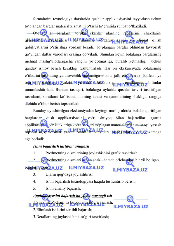  
 
formalarini texnologiya darslarida qushlar applikatsiyasini tayyorlash uchun 
to‘plangan barglar material xizmatini o‘tashi to‘g‘risida suhbat o‘tkaziladi. 
O‘quvchilar barglarni to‘plar ekanlar ularning ranglarini, shakllarini 
qiyoslashni o‘rganadilar, bu ularning ko‘zatuvchanligi va diqqat qilish 
qobiliyatlarini o‘stirishga yordam beradi. To‘plangan barglar oldindan tayyorlab 
qo‘yilgan daftar varoqlari orasiga qo‘yiladi. Shundan keyin bolalarga barglarning 
mehnat mashg‘ulotlarigacha rangini yo‘qotmasligi, buralib ketmasligi  uchun 
qanday ishlov berish kerakligi tushuntiriladi. Har bir ekskursiyada bolalarning 
e’tiborini insonning yaratuvchilik mehnatiga albatta jalb etish kerak. Ekskursiya 
oxirida 
suhbatga 
yakun 
yasaladi, 
ekskursiyada 
egallangan 
bilimlar 
umumlashtiriladi. Bundan tashqari, bolalarga uylarida qushlar tasviri tushirilgan 
rasmlarni, suratlarni ko‘rishni, ularning tanasi va qanotlarining shakliga, rangiga 
alohida e’tibor berish topshiriladi. 
Bunday uyushtirilgan ekskursiyadan keyingi mashg‘ulotda bolalar quritilgan 
barglardan qush applikatsiyasini zo‘r ishtiyoq bilan bajaradilar, agarda 
applikatsiyani o‘z istaklariga ko‘ra, o‘zlari to‘plagan materiallardan mustaqil yasash 
topshirilsa, qiziqishlari yanada ortadi. Bunday dars, mashg‘ulot quyidagi sxemaga 
ega bo‘ladi: 
Ishni bajarilish tartibini aniqlash 
1. 
Predmetning qismlarining joylashishini grafik tasvirlash. 
2. 
Predmetning qismlari uchun shakli hamda o‘lchamlari bir xil bo‘lgan 
barglarni topish. 
3. 
Ularni qog‘ozga joylashtirish. 
4. 
Ishni bajarilish texnologiyasi haqida tushuntirib berish. 
5. 
Ishni amaliy bajarish. 
Applikatsiyasini bajarish bo‘yicha mustaqil ish 
1. Shaklni, o‘lcham va buyoqlarni to‘g‘ri tanlash; 
2. Elimlash ishlarini tartibli bajarish; 
3. Detallarning joylashishini  to‘g‘ri tasvirlash; 
