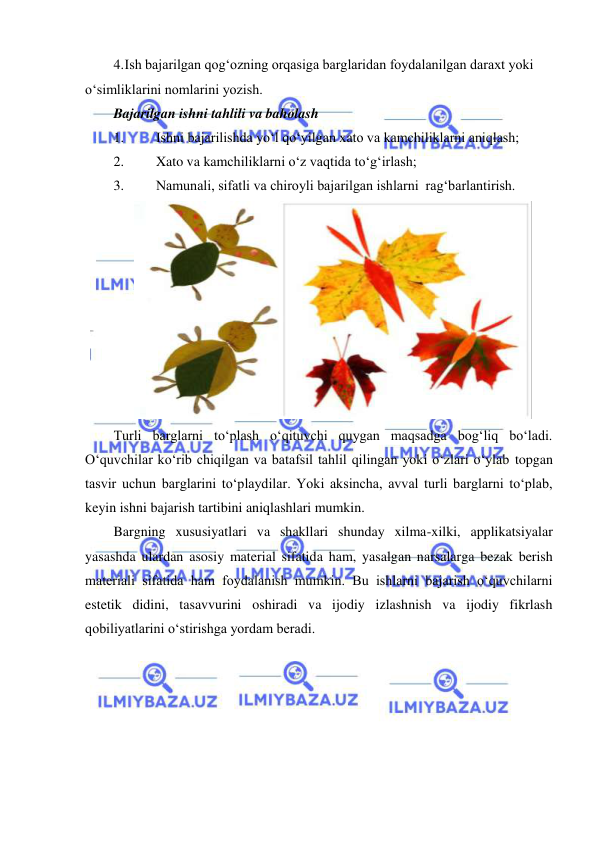  
 
4. Ish bajarilgan qog‘ozning orqasiga barglaridan foydalanilgan daraxt yoki 
o‘simliklarini nomlarini yozish. 
Bajarilgan ishni tahlili va baholash 
1. 
Ishni bajarilishda yo‘l qo‘yilgan xato va kamchiliklarni aniqlash; 
2. 
Xato va kamchiliklarni o‘z vaqtida to‘g‘irlash; 
3. 
Namunali, sifatli va chiroyli bajarilgan ishlarni  rag‘barlantirish. 
 
Turli barglarni to‘plash o‘qituvchi quygan maqsadga bog‘liq bo‘ladi. 
O‘quvchilar ko‘rib chiqilgan va batafsil tahlil qilingan yoki o‘zlari o‘ylab topgan 
tasvir uchun barglarini to‘playdilar. Yoki aksincha, avval turli barglarni to‘plab, 
keyin ishni bajarish tartibini aniqlashlari mumkin. 
Bargning xususiyatlari va shakllari shunday xilma-xilki, applikatsiyalar 
yasashda ulardan asosiy material sifatida ham, yasalgan narsalarga bezak berish 
materiali sifatida ham foydalanish mumkin. Bu ishlarni bajarish o‘quvchilarni 
estetik didini, tasavvurini oshiradi va ijodiy izlashnish va ijodiy fikrlash 
qobiliyatlarini o‘stirishga yordam beradi. 

