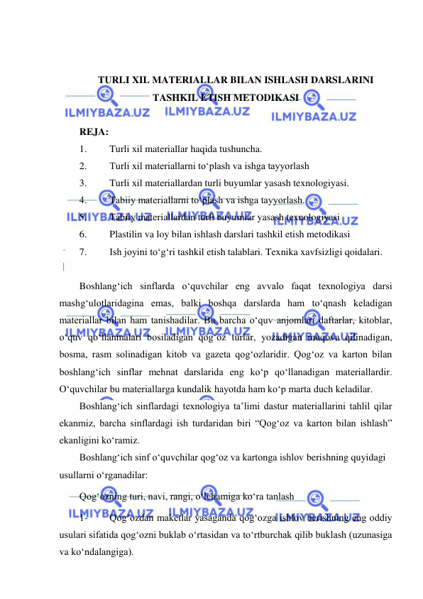  
 
 
 
TURLI XIL MATERIALLAR BILAN ISHLASH DARSLARINI 
TASHKIL ETISH METODIKASI 
 
REJA: 
1. 
Turli xil materiallar haqida tushuncha.  
2. 
Turli xil materiallarni to‘plash va ishga tayyorlash  
3. 
Turli xil materiallardan turli buyumlar yasash texnologiyasi.  
4. 
Tabiiy materiallarni to‘plash va ishga tayyorlash.  
5. 
Tabiiy materiallardan turli buyumlar yasash texnologiyasi 
6. 
Plastilin va loy bilan ishlash darslari tashkil etish metodikasi 
7. 
Ish joyini to‘g‘ri tashkil etish talablari. Texnika xavfsizligi qoidalari.  
 
Boshlang‘ich sinflarda o‘quvchilar eng avvalo faqat texnologiya darsi 
mashg‘ulotlaridagina emas, balki boshqa darslarda ham to‘qnash keladigan 
materiallar bilan ham tanishadilar. Bu barcha o‘quv anjomlari daftarlar, kitoblar, 
o‘quv qo‘llanmalari bosiladigan qog‘oz turlar, yozadigan muqova qilinadigan, 
bosma, rasm solinadigan kitob va gazeta qog‘ozlaridir. Qog‘oz va karton bilan 
boshlang‘ich sinflar mehnat darslarida eng ko‘p qo‘llanadigan materiallardir. 
O‘quvchilar bu materiallarga kundalik hayotda ham ko‘p marta duch keladilar. 
Boshlang‘ich sinflardagi texnologiya ta’limi dastur materiallarini tahlil qilar 
ekanmiz, barcha sinflardagi ish turdaridan biri “Qog‘oz va karton bilan ishlash” 
ekanligini ko‘ramiz. 
Boshlang‘ich sinf o‘quvchilar qog‘oz va kartonga ishlov berishning quyidagi 
usullarni o‘rganadilar: 
Qog‘ozning turi, navi, rangi, o‘lchamiga ko‘ra tanlash 
1- 
Qog‘ozdan maketlar yasaganda qog‘ozga ishlov berishning eng oddiy 
usulari sifatida qog‘ozni buklab o‘rtasidan va to‘rtburchak qilib buklash (uzunasiga 
va ko‘ndalangiga). 
