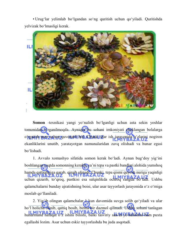  
 
• Urug‘lar yelimlab bo‘lgandan so‘ng quritish uchun qo‘yiladi. Quritishda 
yelvizak bo‘lmasligi kerak. 
 
 
Somon -texnikasi yangi yo‘nalish bo‘lganligi uchun asta sekin yoshlar 
tomonidan o‘rganilmoqda. Ayniqsa bu sohani imkoniyati cheklangan bolalarga 
o‘rgatish men uchun quvonarli hol. Chunki ular ish jarayonida o‘zlarini nogiron 
ekanliklarini unutib, yaratayotgan namunalaridan zavq olishadi va hunar egasi 
bo‘lishadi. 
1. Avvalo xomashyo sifatida somon kerak bo‘ladi. Aynan bug‘doy yig‘ini 
boshlangan vaqtda somonning kerakli, ya’ni tepa va pastki bandlari alohida yumshoq 
hamda qattiqligiga qarab, qirqib olinadi. Chunki, tepa qismi quyosh nuriga yaqinligi 
uchun qizarib, to‘qroq, pastkisi esa salqinlikda ochroq rangda bo‘ladi. Ushbu 
qalamchalarni bunday ajratishning boisi, ular asar tayyorlash jarayonida o‘z o‘rniga 
moslab qo‘llaniladi. 
2. Yig‘ib olingan qalamchalar 1 kun davomida suvga solib qo‘yiladi va ular 
ho‘l holicha olinib, qattiq bosib, birma bir dazmol qilinadi. Ushbu sohani tanlagan 
hunarmand nafaqat o‘z ishini bilishi, balki tasviriy san’at yo‘nalishini ham puxta 
egallashi lozim. Asar uchun eskiz tayyorlashda bu juda asqotadi. 
