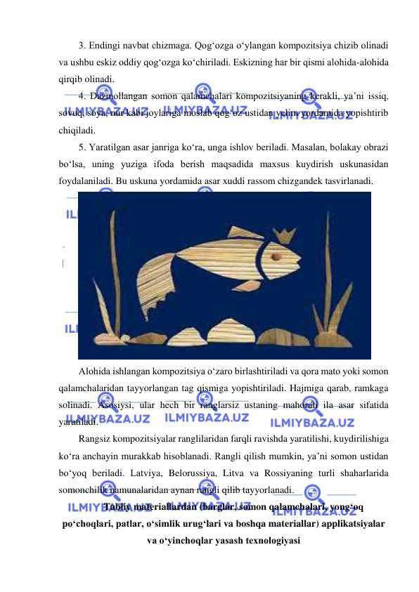  
 
3. Endingi navbat chizmaga. Qog‘ozga o‘ylangan kompozitsiya chizib olinadi 
va ushbu eskiz oddiy qog‘ozga ko‘chiriladi. Eskizning har bir qismi alohida-alohida 
qirqib olinadi. 
4. Dazmollangan somon qalamchalari kompozitsiyaning kerakli, ya’ni issiq, 
sovuq, soya, nur kabi joylariga moslab qog‘oz ustidan yelim yordamida yopishtirib 
chiqiladi. 
5. Yaratilgan asar janriga ko‘ra, unga ishlov beriladi. Masalan, bolakay obrazi 
bo‘lsa, uning yuziga ifoda berish maqsadida maxsus kuydirish uskunasidan 
foydalaniladi. Bu uskuna yordamida asar xuddi rassom chizgandek tasvirlanadi. 
 
Alohida ishlangan kompozitsiya o‘zaro birlashtiriladi va qora mato yoki somon 
qalamchalaridan tayyorlangan tag qismiga yopishtiriladi. Hajmiga qarab, ramkaga 
solinadi. Asosiysi, ular hech bir ranglarsiz ustaning mahorati ila asar sifatida 
yaratiladi. 
Rangsiz kompozitsiyalar ranglilaridan farqli ravishda yaratilishi, kuydirilishiga 
ko‘ra anchayin murakkab hisoblanadi. Rangli qilish mumkin, ya’ni somon ustidan 
bo‘yoq beriladi. Latviya, Belorussiya, Litva va Rossiyaning turli shaharlarida 
somonchilik namunalaridan aynan rangli qilib tayyorlanadi.  
Tabiiy materiallardan (barglar, somon qalamchalari, yong‘oq  
po‘choqlari, patlar, o‘simlik urug‘lari va boshqa materiallar) applikatsiyalar 
va o‘yinchoqlar yasash texnologiyasi 
