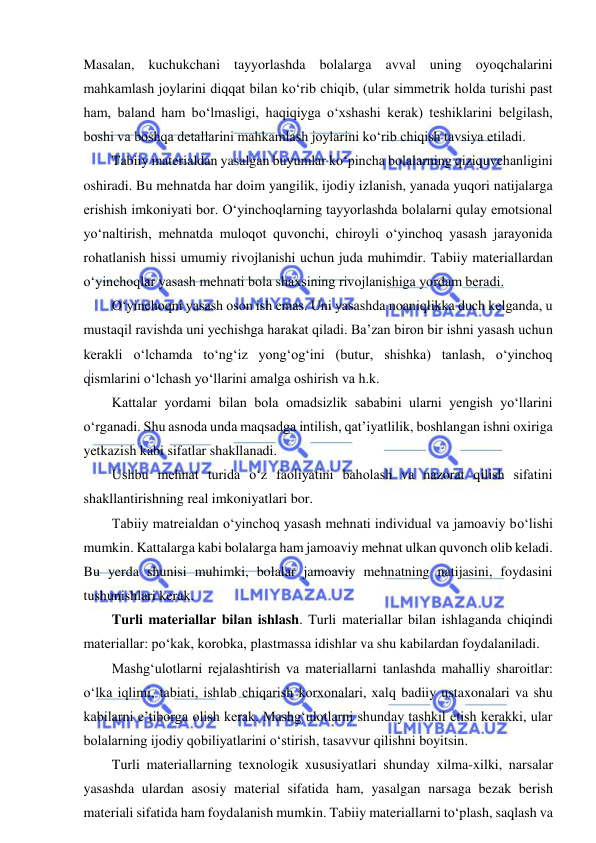  
 
Masalan, kuchukchani tayyorlashda bolalarga avval uning oyoqchalarini 
mahkamlash joylarini diqqat bilan ko‘rib chiqib, (ular simmetrik holda turishi past 
ham, baland ham bo‘lmasligi, haqiqiyga o‘xshashi kerak) teshiklarini belgilash, 
boshi va boshqa detallarini mahkamlash joylarini ko‘rib chiqish tavsiya etiladi. 
Tabiiy materialdan yasalgan buyumlar ko‘pincha bolalarning qiziquvchanligini 
oshiradi. Bu mehnatda har doim yangilik, ijodiy izlanish, yanada yuqori natijalarga 
erishish imkoniyati bor. O‘yinchoqlarning tayyorlashda bolalarni qulay emotsional 
yo‘naltirish, mehnatda muloqot quvonchi, chiroyli o‘yinchoq yasash jarayonida 
rohatlanish hissi umumiy rivojlanishi uchun juda muhimdir. Tabiiy materiallardan 
o‘yinchoqlar yasash mehnati bola shaxsining rivojlanishiga yordam beradi.  
O‘yinchoqni yasash oson ish emas. Uni yasashda noaniqlikka duch kelganda, u 
mustaqil ravishda uni yechishga harakat qiladi. Ba’zan biron bir ishni yasash uchun 
kerakli o‘lchamda to‘ng‘iz yong‘og‘ini (butur, shishka) tanlash, o‘yinchoq 
qismlarini o‘lchash yo‘llarini amalga oshirish va h.k. 
Kattalar yordami bilan bola omadsizlik sababini ularni yengish yo‘llarini 
o‘rganadi. Shu asnoda unda maqsadga intilish, qat’iyatlilik, boshlangan ishni oxiriga 
yetkazish kabi sifatlar shakllanadi. 
Ushbu mehnat turida o‘z faoliyatini baholash va nazorat qilish sifatini 
shakllantirishning real imkoniyatlari bor. 
Tabiiy matreialdan o‘yinchoq yasash mehnati individual va jamoaviy bo‘lishi 
mumkin. Kattalarga kabi bolalarga ham jamoaviy mehnat ulkan quvonch olib keladi. 
Bu yerda shunisi muhimki, bolalar jamoaviy mehnatning natijasini, foydasini 
tushunishlari kerak. 
Turli materiallar bilan ishlash. Turli materiallar bilan ishlaganda chiqindi 
materiallar: po‘kak, korobka, plastmassa idishlar va shu kabilardan foydalaniladi. 
Mashg‘ulotlarni rejalashtirish va materiallarni tanlashda mahalliy sharoitlar: 
o‘lka iqlimi, tabiati, ishlab chiqarish korxonalari, xalq badiiy ustaxonalari va shu 
kabilarni e’tiborga olish kerak. Mashg‘ulotlarni shunday tashkil etish kerakki, ular 
bolalarning ijodiy qobiliyatlarini o‘stirish, tasavvur qilishni boyitsin. 
Turli materiallarning texnologik xususiyatlari shunday xilma-xilki, narsalar 
yasashda ulardan asosiy material sifatida ham, yasalgan narsaga bezak berish 
materiali sifatida ham foydalanish mumkin. Tabiiy materiallarni to‘plash, saqlash va 
