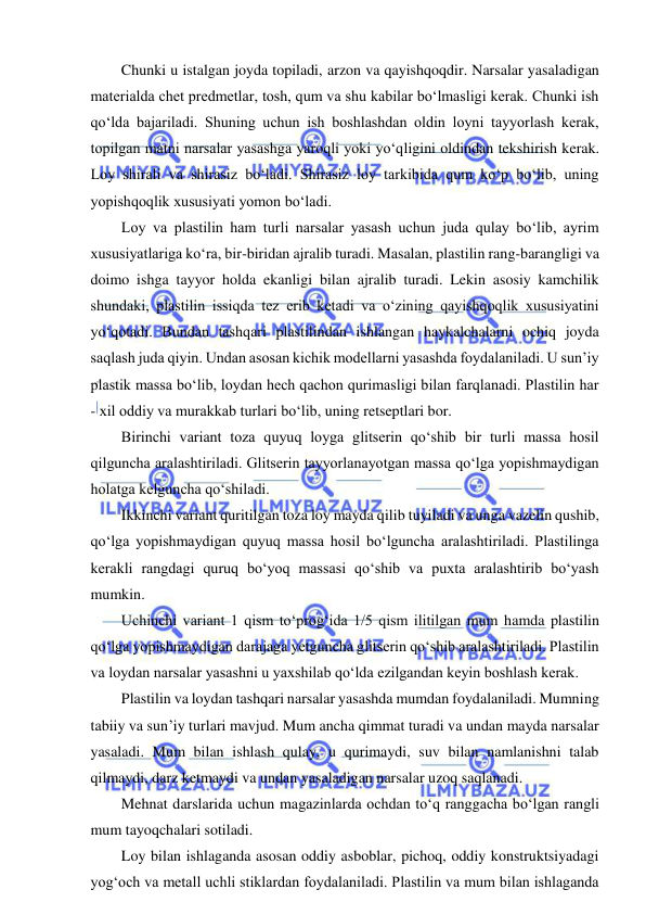  
 
Chunki u istalgan joyda topiladi, arzon va qayishqoqdir. Narsalar yasaladigan 
materialda chet predmetlar, tosh, qum va shu kabilar bo‘lmasligi kerak. Chunki ish 
qo‘lda bajariladi. Shuning uchun ish boshlashdan oldin loyni tayyorlash kerak, 
topilgan matni narsalar yasashga yaroqli yoki yo‘qligini oldindan tekshirish kerak. 
Loy shirali va shirasiz bo‘ladi. Shirasiz loy tarkibida qum ko‘p bo‘lib, uning 
yopishqoqlik xususiyati yomon bo‘ladi. 
Loy va plastilin ham turli narsalar yasash uchun juda qulay bo‘lib, ayrim 
xususiyatlariga ko‘ra, bir-biridan ajralib turadi. Masalan, plastilin rang-barangligi va 
doimo ishga tayyor holda ekanligi bilan ajralib turadi. Lekin asosiy kamchilik 
shundaki, plastilin issiqda tez erib ketadi va o‘zining qayishqoqlik xususiyatini 
yo‘qotadi. Bundan tashqari plastilindan ishlangan haykalchalarni ochiq joyda 
saqlash juda qiyin. Undan asosan kichik modellarni yasashda foydalaniladi. U sun’iy 
plastik massa bo‘lib, loydan hech qachon qurimasligi bilan farqlanadi. Plastilin har 
- xil oddiy va murakkab turlari bo‘lib, uning retseptlari bor.  
Birinchi variant toza quyuq loyga glitserin qo‘shib bir turli massa hosil 
qilguncha aralashtiriladi. Glitserin tayyorlanayotgan massa qo‘lga yopishmaydigan 
holatga kelguncha qo‘shiladi. 
Ikkinchi variant quritilgan toza loy mayda qilib tuyiladi va unga vazelin qushib, 
qo‘lga yopishmaydigan quyuq massa hosil bo‘lguncha aralashtiriladi. Plastilinga 
kerakli rangdagi quruq bo‘yoq massasi qo‘shib va puxta aralashtirib bo‘yash 
mumkin. 
Uchinchi variant 1 qism to‘prog‘ida 1/5 qism ilitilgan mum hamda plastilin 
qo‘lga yopishmaydigan darajaga yetguncha glitserin qo‘shib aralashtiriladi. Plastilin 
va loydan narsalar yasashni u yaxshilab qo‘lda ezilgandan keyin boshlash kerak. 
Plastilin va loydan tashqari narsalar yasashda mumdan foydalaniladi. Mumning 
tabiiy va sun’iy turlari mavjud. Mum ancha qimmat turadi va undan mayda narsalar 
yasaladi. Mum bilan ishlash qulay, u qurimaydi, suv bilan namlanishni talab 
qilmaydi, darz ketmaydi va undan yasaladigan narsalar uzoq saqlanadi. 
Mehnat darslarida uchun magazinlarda ochdan to‘q ranggacha bo‘lgan rangli 
mum tayoqchalari sotiladi.  
Loy bilan ishlaganda asosan oddiy asboblar, pichoq, oddiy konstruktsiyadagi 
yog‘och va metall uchli stiklardan foydalaniladi. Plastilin va mum bilan ishlaganda 
