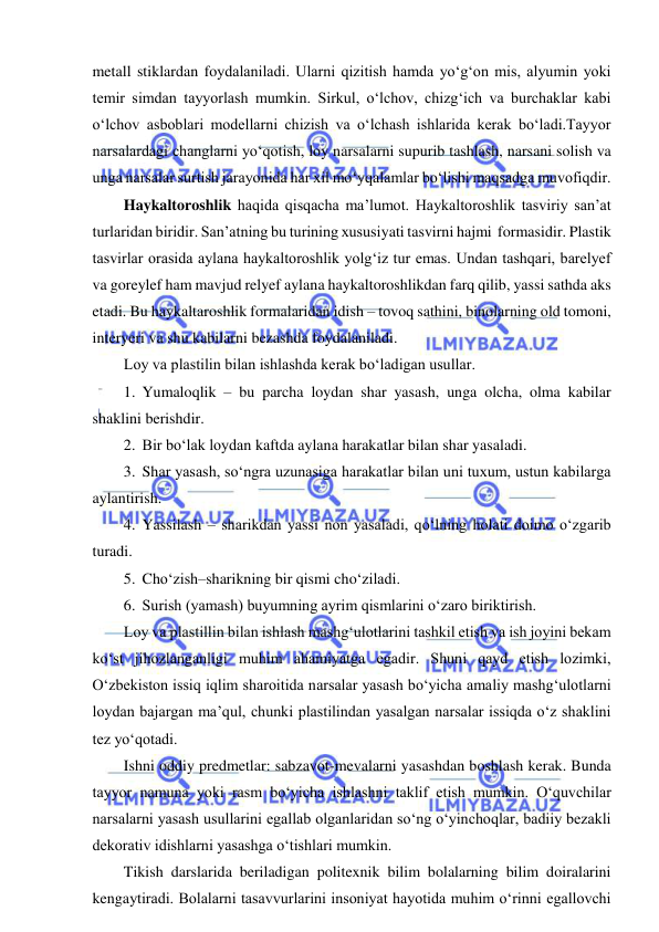  
 
metall stiklardan foydalaniladi. Ularni qizitish hamda yo‘g‘on mis, alyumin yoki 
temir simdan tayyorlash mumkin. Sirkul, o‘lchov, chizg‘ich va burchaklar kabi 
o‘lchov asboblari modellarni chizish va o‘lchash ishlarida kerak bo‘ladi.Tayyor 
narsalardagi changlarni yo‘qotish, loy narsalarni supurib tashlash, narsani solish va 
unga narsalar surtish jarayonida har xil mo‘yqalamlar bo‘lishi maqsadga muvofiqdir. 
Haykaltoroshlik haqida qisqacha ma’lumot. Haykaltoroshlik tasviriy san’at 
turlaridan biridir. San’atning bu turining xususiyati tasvirni hajmi  formasidir. Plastik 
tasvirlar orasida aylana haykaltoroshlik yolg‘iz tur emas. Undan tashqari, barelyef 
va goreylef ham mavjud relyef aylana haykaltoroshlikdan farq qilib, yassi sathda aks 
etadi. Bu haykaltaroshlik formalaridan idish – tovoq sathini, binolarning old tomoni, 
interyeri va shu kabilarni bezashda foydalaniladi. 
Loy va plastilin bilan ishlashda kerak bo‘ladigan usullar. 
1. Yumaloqlik – bu parcha loydan shar yasash, unga olcha, olma kabilar 
shaklini berishdir. 
2. Bir bo‘lak loydan kaftda aylana harakatlar bilan shar yasaladi. 
3. Shar yasash, so‘ngra uzunasiga harakatlar bilan uni tuxum, ustun kabilarga 
aylantirish. 
4. Yassilash – sharikdan yassi non yasaladi, qo‘lning holati doimo o‘zgarib 
turadi. 
5. Cho‘zish–sharikning bir qismi cho‘ziladi. 
6. Surish (yamash) buyumning ayrim qismlarini o‘zaro biriktirish. 
Loy va plastillin bilan ishlash mashg‘ulotlarini tashkil etish va ish joyini bekam 
ko‘st jihozlanganligi muhim ahamiyatga egadir. Shuni qayd etish lozimki, 
O‘zbekiston issiq iqlim sharoitida narsalar yasash bo‘yicha amaliy mashg‘ulotlarni 
loydan bajargan ma’qul, chunki plastilindan yasalgan narsalar issiqda o‘z shaklini 
tez yo‘qotadi. 
Ishni oddiy predmetlar: sabzavot-mevalarni yasashdan boshlash kerak. Bunda 
tayyor namuna yoki rasm bo‘yicha ishlashni taklif etish mumkin. O‘quvchilar 
narsalarni yasash usullarini egallab olganlaridan so‘ng o‘yinchoqlar, badiiy bezakli 
dekorativ idishlarni yasashga o‘tishlari mumkin. 
Tikish darslarida beriladigan politexnik bilim bolalarning bilim doiralarini 
kengaytiradi. Bolalarni tasavvurlarini insoniyat hayotida muhim o‘rinni egallovchi 
