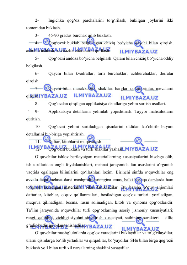  
 
2- 
Ingichka qog‘oz parchalarini to‘g‘rilash, bukilgan joylarini ikki 
tomonidan buklash. 
3- 
45-90 gradus burchak qilib buklash. 
4- 
Qog‘ozni buklab belgilangan chiziq bo‘yicha qaychi bilan qirqish, 
asbobni ushlash, xavfsizlik choralarini qo‘llash. 
5- 
Qog‘ozni andoza bo‘yicha belgilash. Qalam bilan chiziq bo‘yicha oddiy 
belgilash. 
6- 
Qaychi bilan kvadratlar, turli burchaklar, uchburchaklar, doiralar 
qirqish. 
7- 
Qaychi bilan murakkabroq shakllar: barglar, qo‘ziqorinlar, mevalarni 
qirqish. 
8- 
Qog‘ozdan qirqilgan applikatsiya detallariga yelim surtish usullari. 
9- 
Applikatsiya detallarini yelimlab yopishtirish. Tayyor mahsulotlarni 
quritish. 
10- 
Qog‘ozni yelimi surtiladigan qismlarini oldidan ko‘chirib buyum 
detallarini bir-biriga yopishtirish. 
11- 
Daftar, kitoblarni muqovalash. 
12- 
Qog‘ozni buklash va turli shakllar yashash. 
O‘quvchilar ishlov berilayotgan materiallarning xususiyatlarini hisobga olib, 
ish usullaridan ongli foydalanishlari, mehnat jarayonida fan asoslarini o‘rganish 
vaqtida egallagan bilimlarini qo‘llashlari lozim. Birinchi sinfda o‘quvchilar eng 
avvalo faqat mehnat darsi mashg‘ulotlaridagina emas, balki boshqa darslarda ham 
to‘qnash keladigan materiallar bilan tanishadilar. Bu barcha o‘quv anjomlari 
daftarlar, kitoblar, o‘quv qo‘llanmalari, bosiladigan qog‘oz turlari: yoziladigan, 
muqova qilinadigan, bosma, rasm solinadigan, kitob va oynoma qog‘ozlaridir. 
Ta’lim jarayonida o‘quvchilar turli qog‘ozlarning asosiy jismoniy xususiyatlari; 
rangi, qalinligi, zichligi siyohni singdirish xususiyati, sathining xarakteri – silliq 
g‘adir-budirligi bilan tanishadilar. 
O‘quvchilar mashg‘ulotlarda qog‘oz varaqlarini buklaydilar va to‘g‘rilaydilar, 
ularni qismlarga bo‘lib yirtadilar va qirqadilar, bo‘yaydilar. SHu bilan birga qog‘ozii 
buklash yo‘l bilan turli xil narsalarning shaklini yasaydilar.  
