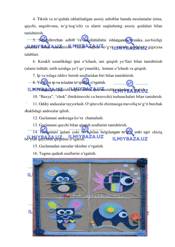  
 
4. Tikish va to‘qishda ishlatiladigan asosiy asboblar hamda moslamalar (nina, 
qaychi, angishvona, to‘g‘nog‘ich) va ularni saqlashning asosiy qoidalari bilan 
tanishtirish. 
5. Sanchiluvchan asbob va moslamalarni ishlatganda texnika xavfsizligi 
qoidalari bilan tanishtirish. Tikish vaqtida to‘g‘ri o‘tirish qoidalari, gigieyna 
talablari. 
6. Kerakli uzunlikdagi ipni o‘lchash, uni qirqish yo‘llari bilan tanishtirish 
(ularni tishlab, totib uzishga yo‘l qo‘ymaslik),  lentani o‘lchash va qirqish. 
7. Ip va tolaga ishlov berish usullaridan biri bilan tanishtirish. 
8. Yo‘g‘on ip va toladan to‘qishga o‘rgatish. 
9. Ninaga ip o‘tkazish, tugun solish, ipni mustahkamlashni o‘rgatish. 
10. “Baxya”, “chok” (biriktiruvchi va bezovchi) tushunchalari bilan tanishrish. 
11. Oddiy andazalar tayyorlash. O‘qituvchi chizmasiga muvofiq to‘g‘ri burchak 
shaklidagi andozalar qilish. 
12. Gazlamani andozaga ko‘ra  chamalash. 
13. Gazlamani qaychi bilan qirqish usullarini tanishtirish. 
14. Gazlamani qalam yoki bo‘r bilan belgilangan to‘g‘ri yoki egri chiziq 
bo‘ylab qaychida qirqishni o‘rgatish. 
15. Gazlamadan narsalar tikishni o‘rgatish. 
16. Tugma qadash usullarini o‘rgatish. 
 
