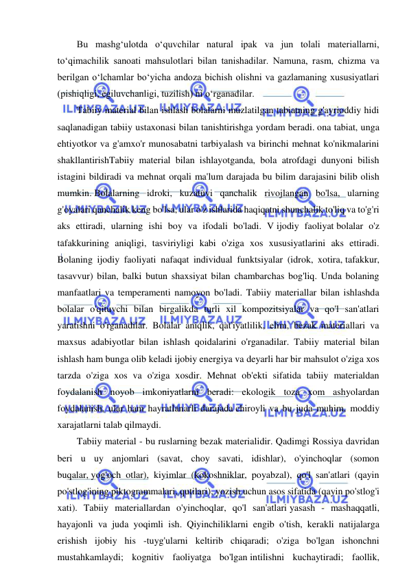  
 
Bu mashg‘ulotda o‘quvchilar natural ipak va jun tolali materiallarni, 
to‘qimachilik sanoati mahsulotlari bilan tanishadilar. Namuna, rasm, chizma va 
berilgan o‘lchamlar bo‘yicha andoza bichish olishni va gazlamaning xususiyatlari 
(pishiqligi, egiluvchanligi, tuzilish) ni o‘rganadilar. 
Tabiiy material bilan ishlash bolalarni muzlatilgan tabiatning g'ayrioddiy hidi 
saqlanadigan tabiiy ustaxonasi bilan tanishtirishga yordam beradi. ona tabiat, unga 
ehtiyotkor va g'amxo'r munosabatni tarbiyalash va birinchi mehnat ko'nikmalarini 
shakllantirishTabiiy material bilan ishlayotganda, bola atrofdagi dunyoni bilish 
istagini bildiradi va mehnat orqali ma'lum darajada bu bilim darajasini bilib olish 
mumkin. Bolalarning idroki, kuzatuvi qanchalik rivojlangan bo'lsa, ularning 
g'oyalari qanchalik keng bo'lsa, ular o'z ishlarida haqiqatni shunchalik to'liq va to'g'ri 
aks ettiradi, ularning ishi boy va ifodali bo'ladi. V ijodiy faoliyat bolalar o'z 
tafakkurining aniqligi, tasviriyligi kabi o'ziga xos xususiyatlarini aks ettiradi. 
Bolaning ijodiy faoliyati nafaqat individual funktsiyalar (idrok, xotira, tafakkur, 
tasavvur) bilan, balki butun shaxsiyat bilan chambarchas bog'liq. Unda bolaning 
manfaatlari va temperamenti namoyon bo'ladi. Tabiiy materiallar bilan ishlashda 
bolalar o'qituvchi bilan birgalikda turli xil kompozitsiyalar va qo'l san'atlari 
yaratishni o'rganadilar. Bolalar aniqlik, qat'iyatlilik, elim, bezak materiallari va 
maxsus adabiyotlar bilan ishlash qoidalarini o'rganadilar. Tabiiy material bilan 
ishlash ham bunga olib keladi ijobiy energiya va deyarli har bir mahsulot o'ziga xos 
tarzda o'ziga xos va o'ziga xosdir. Mehnat ob'ekti sifatida tabiiy materialdan 
foydalanish noyob imkoniyatlarni beradi: ekologik toza xom ashyolardan 
foydalanish, ular ham hayratlanarli darajada chiroyli va bu juda muhim, moddiy 
xarajatlarni talab qilmaydi. 
Tabiiy material - bu ruslarning bezak materialidir. Qadimgi Rossiya davridan 
beri u uy anjomlari (savat, choy savati, idishlar), o'yinchoqlar (somon 
buqalar, yog'och otlar), kiyimlar (kokoshniklar, poyabzal), qo'l san'atlari (qayin 
po'stlog'ining piktogrammalari, qutilari), yozish uchun asos sifatida (qayin po'stlog'i 
xati). Tabiiy materiallardan o'yinchoqlar, qo'l san'atlari yasash - mashaqqatli, 
hayajonli va juda yoqimli ish. Qiyinchiliklarni engib o'tish, kerakli natijalarga 
erishish ijobiy his -tuyg'ularni keltirib chiqaradi; o'ziga bo'lgan ishonchni 
mustahkamlaydi; kognitiv faoliyatga bo'lgan intilishni kuchaytiradi; faollik, 
