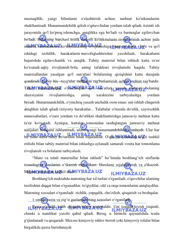  
 
mustaqillik; yangi bilimlarni o'zlashtirish uchun; mehnat ko'nikmalarini 
shakllantiradi. Hunarmandchilik qilish o'qituvchidan yordam talab qiladi, tizimli ish 
jarayonida qo'l ko'proq ishonchga, aniqlikka ega bo'ladi va barmoqlar egiluvchan 
bo'ladi. Bularning barchasi nozik motorli ko'nikmalarni rivojlantirish uchun juda 
muhim, sensorimotor ko'nikmalarning rivojlanishiga hissa qo'shadi - ko'z va qo'l 
ishidagi 
izchillik, 
harakatlarni muvofiqlashtirishni 
yaxshilash, 
harakatlarni 
bajarishda egiluvchanlik va aniqlik. Tabiiy material bilan ishlash katta ta'sir 
ko'rsatadi aqliy rivojlanish bola, uning tafakkuri rivojlanishi haqida. Tabiiy 
materiallardan yasalgan qo'l san'atlari bolalarning qiziqishini katta darajada 
qondiradi. Ijobiy his -tuyg'ular mehnatni rag'batlantirish uchun muhim rag'batdir. 
Tabiiy materiallardan o'yinchoqlar, qo'l san'atlari yasash mehnati bolaning 
shaxsiyatini 
rivojlantirishga, 
uning 
xarakterini 
tarbiyalashga 
yordam 
beradi. Hunarmandchilik, o'yinchoq yasash unchalik oson emas: uni ishlab chiqarish 
aniqlikni talab qiladi ixtiyoriy harakatlar... Talabalar o'rtasida do'stlik, xayrixohlik 
munosabatlari, o'zaro yordam va do'stlikni shakllantirishga jamoaviy mehnat katta 
ta'sir ko'rsatadi. Ayniqsa, kattalar tomonidan tasdiqlangan jamoaviy mehnat 
natijalari bolalarni ruhlantiradi, ularni yangi hunarmandchilikka undaydi. Ular har 
bir ishni katta ruhiy ko'tarilish bilan bajaradilar. O'quv jarayonining to'g'ri tashkil 
etilishi bilan tabiiy material bilan ishlashga aylanadi samarali vosita har tomonlama 
rivojlanish va bolalarni tarbiyalash. 
“Mato va tolali materiallar bilan ishlash” bo’limida boshlang’ich sinflarda 
texnologiya darslarini o’tkazish metodikasi. Darslarni rejalashtirish va o'tkazish. 
Mehnat jarayonini tashkil etish. 
Boshlang'ich maktabda matoning har xil turlari o'rganiladi, o'quvchilar ularning 
tuzilishini diqqat bilan o'rganadilar, to'qiydilar, old va orqa tomonlarini aniqlaydilar. 
Matoning xossalari o'rganiladi: zichlik, yupqalik, cho'zilish, qisqarish va boshqalar. 
1-sinfda paxta va zig‘ir gazlamalarning xossalari o‘rganiladi. 
Paxta o'simlik kelib chiqishi tabiiy materialdir. Uni issiqda kiyish yoqimli, 
chunki u namlikni yaxshi qabul qiladi. Biroq, u birinchi qaynatishda tezda 
g'ijimlanadi va qisqaradi. Maxsus kimyoviy ishlov berish yoki kimyoviy tolalar bilan 
birgalikda paxta burishmaydi. 
