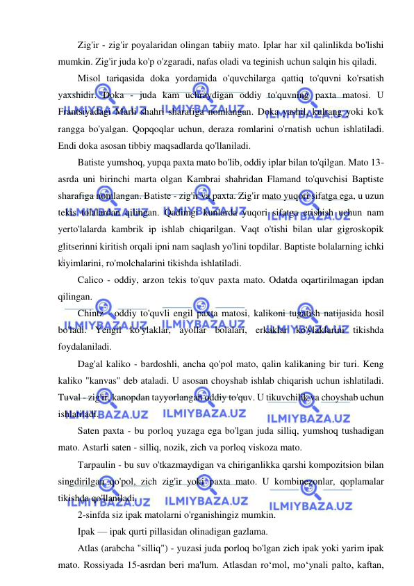  
 
Zig'ir - zig'ir poyalaridan olingan tabiiy mato. Iplar har xil qalinlikda bo'lishi 
mumkin. Zig'ir juda ko'p o'zgaradi, nafas oladi va teginish uchun salqin his qiladi. 
Misol tariqasida doka yordamida o'quvchilarga qattiq to'quvni ko'rsatish 
yaxshidir. Doka - juda kam uchraydigan oddiy to'quvning paxta matosi. U 
Frantsiyadagi Marli shahri sharafiga nomlangan. Doka yashil, kulrang yoki ko'k 
rangga bo'yalgan. Qopqoqlar uchun, deraza romlarini o'rnatish uchun ishlatiladi. 
Endi doka asosan tibbiy maqsadlarda qo'llaniladi. 
Batiste yumshoq, yupqa paxta mato bo'lib, oddiy iplar bilan to'qilgan. Mato 13-
asrda uni birinchi marta olgan Kambrai shahridan Flamand to'quvchisi Baptiste 
sharafiga nomlangan. Batiste - zig'ir va paxta. Zig'ir mato yuqori sifatga ega, u uzun 
tekis tolalardan qilingan. Qadimgi kunlarda yuqori sifatga erishish uchun nam 
yerto'lalarda kambrik ip ishlab chiqarilgan. Vaqt o'tishi bilan ular gigroskopik 
glitserinni kiritish orqali ipni nam saqlash yo'lini topdilar. Baptiste bolalarning ichki 
kiyimlarini, ro'molchalarini tikishda ishlatiladi. 
Calico - oddiy, arzon tekis to'quv paxta mato. Odatda oqartirilmagan ipdan 
qilingan. 
Chintz - oddiy to'quvli engil paxta matosi, kalikoni tugatish natijasida hosil 
bo'ladi. Yengil ko'ylaklar, ayollar bolalari, erkaklar ko'ylaklarini tikishda 
foydalaniladi. 
Dag'al kaliko - bardoshli, ancha qo'pol mato, qalin kalikaning bir turi. Keng 
kaliko "kanvas" deb ataladi. U asosan choyshab ishlab chiqarish uchun ishlatiladi. 
Tuval - zig'ir, kanopdan tayyorlangan oddiy to'quv. U tikuvchilik va choyshab uchun 
ishlatiladi. 
Saten paxta - bu porloq yuzaga ega bo'lgan juda silliq, yumshoq tushadigan 
mato. Astarli saten - silliq, nozik, zich va porloq viskoza mato. 
Tarpaulin - bu suv o'tkazmaydigan va chiriganlikka qarshi kompozitsion bilan 
singdirilgan qo'pol, zich zig'ir yoki paxta mato. U kombinezonlar, qoplamalar 
tikishda qo'llaniladi. 
2-sinfda siz ipak matolarni o'rganishingiz mumkin. 
Ipak — ipak qurti pillasidan olinadigan gazlama. 
Atlas (arabcha "silliq") - yuzasi juda porloq bo'lgan zich ipak yoki yarim ipak 
mato. Rossiyada 15-asrdan beri ma'lum. Atlasdan roʻmol, moʻynali palto, kaftan, 
