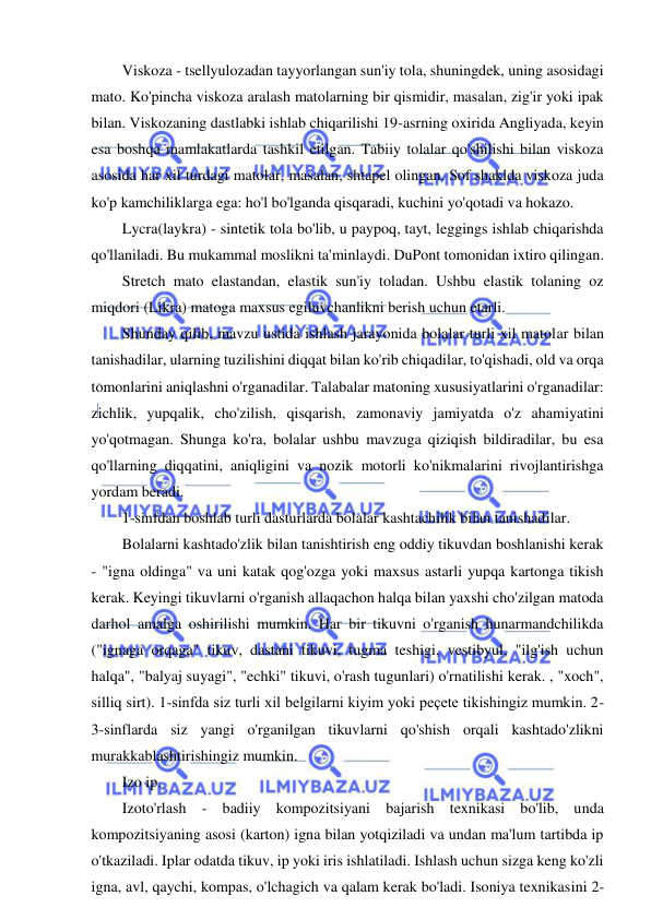  
 
Viskoza - tsellyulozadan tayyorlangan sun'iy tola, shuningdek, uning asosidagi 
mato. Ko'pincha viskoza aralash matolarning bir qismidir, masalan, zig'ir yoki ipak 
bilan. Viskozaning dastlabki ishlab chiqarilishi 19-asrning oxirida Angliyada, keyin 
esa boshqa mamlakatlarda tashkil etilgan. Tabiiy tolalar qo'shilishi bilan viskoza 
asosida har xil turdagi matolar, masalan, shtapel olingan. Sof shaklda viskoza juda 
ko'p kamchiliklarga ega: ho'l bo'lganda qisqaradi, kuchini yo'qotadi va hokazo. 
Lycra(laykra) - sintetik tola bo'lib, u paypoq, tayt, leggings ishlab chiqarishda 
qo'llaniladi. Bu mukammal moslikni ta'minlaydi. DuPont tomonidan ixtiro qilingan. 
Stretch mato elastandan, elastik sun'iy toladan. Ushbu elastik tolaning oz 
miqdori (Likra) matoga maxsus egiluvchanlikni berish uchun etarli. 
Shunday qilib, mavzu ustida ishlash jarayonida bolalar turli xil matolar bilan 
tanishadilar, ularning tuzilishini diqqat bilan ko'rib chiqadilar, to'qishadi, old va orqa 
tomonlarini aniqlashni o'rganadilar. Talabalar matoning xususiyatlarini o'rganadilar: 
zichlik, yupqalik, cho'zilish, qisqarish, zamonaviy jamiyatda o'z ahamiyatini 
yo'qotmagan. Shunga ko'ra, bolalar ushbu mavzuga qiziqish bildiradilar, bu esa 
qo'llarning diqqatini, aniqligini va nozik motorli ko'nikmalarini rivojlantirishga 
yordam beradi. 
1-sinfdan boshlab turli dasturlarda bolalar kashtachilik bilan tanishadilar. 
Bolalarni kashtado'zlik bilan tanishtirish eng oddiy tikuvdan boshlanishi kerak 
- "igna oldinga" va uni katak qog'ozga yoki maxsus astarli yupqa kartonga tikish 
kerak. Keyingi tikuvlarni o'rganish allaqachon halqa bilan yaxshi cho'zilgan matoda 
darhol amalga oshirilishi mumkin. Har bir tikuvni o'rganish hunarmandchilikda 
("ignaga orqaga" tikuv, dastani tikuvi, tugma teshigi, vestibyul, "ilg'ish uchun 
halqa", "balyaj suyagi", "echki" tikuvi, o'rash tugunlari) o'rnatilishi kerak. , "xoch", 
silliq sirt). 1-sinfda siz turli xil belgilarni kiyim yoki peçete tikishingiz mumkin. 2-
3-sinflarda siz yangi o'rganilgan tikuvlarni qo'shish orqali kashtado'zlikni 
murakkablashtirishingiz mumkin. 
Izo ip. 
Izoto'rlash - badiiy kompozitsiyani bajarish texnikasi bo'lib, unda 
kompozitsiyaning asosi (karton) igna bilan yotqiziladi va undan ma'lum tartibda ip 
o'tkaziladi. Iplar odatda tikuv, ip yoki iris ishlatiladi. Ishlash uchun sizga keng ko'zli 
igna, avl, qaychi, kompas, o'lchagich va qalam kerak bo'ladi. Isoniya texnikasini 2-
