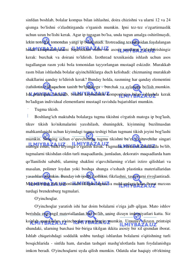  
 
sinfdan boshlab, bolalar kompas bilan ishlashni, doira chizishni va ularni 12 va 24 
qismga bo'lishni o'zlashtirganda o'rganish mumkin. Ipni tez-tez o'zgartirmaslik 
uchun uzun bo'lishi kerak. Agar ip tugagan bo'lsa, unda tugun amalga oshirilmaydi, 
lekin noto'g'ri tomondan yangi ip boshlanadi. Izotreading texnikasidan foydalangan 
holda kompozitsiyalarni bajarishdan oldin siz asosiy usullarni o'zlashtirishingiz 
kerak: burchak va doirani to'ldirish. Izothread texnikasida ishlash uchun asos 
tugallangan rasm yoki bola tomonidan tayyorlangan mustaqil eskizdir. Murakkab 
rasm bilan ishlashda bolalar qiyinchiliklarga duch kelishadi: chizmaning murakkab 
shakllarini qanday to'ldirish kerak? Bunday holda, rasmning har qanday elementini 
(tafsilotini) allaqachon tanish bo'lganlarga - burchak va aylanaga bo'lish mumkin. 
Ish printsipini tushunib, bolalar keyinchalik kompozitsiya bilan ishlashda kerak 
bo'ladigan individual elementlarni mustaqil ravishda bajarishlari mumkin. 
Tugma tikish. 
Boshlang'ich maktabda bolalarga tugma tikishni o'rgatish matoga ip bog'lash, 
tikuv tikish ko'nikmalarini yaxshilash, shuningdek, kiyimning buzilmasdan 
mahkamlanishi uchun kiyimdagi tugma teshigi bilan tugmani tikish joyini bog'lashi 
mumkin. Shuning uchun o‘quvchilarga tugma tikishni ba’zi o‘qituvchilar singari 
matoga emas, balki kiyimga o‘rgatish kerak. Tugmalar xilma-xil shakllarda bo'lib, 
tugmalarni tikishdan oldin turli maqsadlarda, jumladan, dekorativ maqsadlarda ham 
qo'llanilishi sababli, ularning shaklini o'quvchilarning o'zlari ixtiro qilishlari va 
masalan, polimer loydan yoki boshqa shunga o'xshash plastinka materiallaridan 
yasashlari mumkin. Bunday ish ijodiy faollikni, fikrlashni, tasavvurni rivojlantiradi. 
Mahsulotning turli tomonlarida tikilgan tugma va mahkamlagichdan iborat maxsus 
turdagi brendenburg tugmalari. 
O'yinchoqlar. 
O'yinchoqlar yaratish ishi har doim bolalarni o'ziga jalb qilgan. Mato ishlov 
berishda eng engil materiallardan biri bo'lib, uning dizayn imkoniyatlari katta. Siz 
ko'plab matolardan o'yinchoqlar yasashingiz mumkin. Umumiy dizayn printsipi 
shundaki, ularning barchasi bir-biriga tikilgan ikkita asosiy bir xil qismdan iborat. 
Ishlab chiqarishdagi soddalik ushbu turdagi ishlardan bolalarni o'qitishning turli 
bosqichlarida - sinfda ham, darsdan tashqari mashg'ulotlarda ham foydalanishga 
imkon beradi. O'yinchoqlarni uyda qilish mumkin. Odatda ular haqiqiy ob'ektning 
