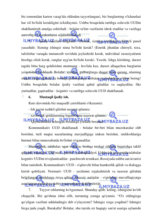  
 
biz tomonidan karton varag'ida oldindan tayyorlangan), biz barglarning o'lchamlari 
har xil bo'lishi kerakligini ta'kidlaymiz. Ushbu bosqichda tartibga soluvchi UUDni 
shakllantirish amalga oshiriladi - bolalar ta'lim vazifasini idrok etadilar va vazifaga 
muvofiq o'z harakatlarini rejalashtirishadi. 
5. 
Ijodiy vazifani belgilash. “Demak, sizning vazifangiz chiroyli panel 
yasashdir. Sizning ishingiz nima bo'lishi kerak? (Estetik jihatdan chiroyli, toza, 
tafsilotlar varaqda mutanosib ravishda joylashishi kerak, individual xususiyatlarni 
hisobga olish kerak, ranglar uyg'un bo'lishi kerak). Yaxshi. Ishga kirishing, daraxt 
tagida bitta barg qoldirishni unutmang - hovlida kuz, daraxt allaqachon barglarini 
yo'qotishni boshlaydi. Bolalar, ayniqsa, gulbarglarga diqqat bilan qarang, ularning 
shakli, rangi, egilishi va boshqa gulbarglarga nisbatan joylashishiga e'tibor bering! 
Ushbu bosqichda bolalar ijodiy vazifani qabul qiladilar va saqlaydilar, fikr 
yuritadilar, gapiradilar - kognitiv va tartibga soluvchi UUD shakllanadi. 
6. 
Mustaqil ijodiy ish. 
Kurs davomida biz maqsadli yurishlarni o'tkazamiz: 
- Ish joyini tashkil qilishni nazorat qilamiz; 
- xavfsizlik qoidalarining bajarilishini nazorat qilamiz; 
– Qiyinchilikka uchragan bolalarga yordam beramiz. 
Kommunikativ UUD shakllanadi - bolalar bir-biri bilan muzokaralar olib 
borishni, turli nuqtai nazarlarning mavjudligiga imkon berishni, sinfdoshlariga 
hurmat bilan munosabatda bo'lishni o'rganadilar. 
Shuningdek, talabalar, agar xohlasa, boshqa turdagi ishlarni bajarishga taklif 
qilinadi, masalan: "Cho'ntak - gurme", yamoqli adyol. Ushbu ish jarayonida talabalar 
kognitiv UUDni rivojlantiradilar - patchwork texnikasi, Rossiyada ushbu san'at tarixi 
bilan tanishish. Kommunikativ UUD - o'qituvchi bilan hamkorlik qilish va dialogga 
kirish qobiliyati. Normativ UUD - yechimni rejalashtirish va nazorat qilishda 
belgilangan qoidalarga rioya qiling. Shaxsiy natijalar - o'qishdagi muvaffaqiyatga 
asoslangan maktabga ijobiy munosabatni shakllantirish. 
7. 
Tayyor ishlarning ko'rgazmasi. Shunday qilib, keling, ishingizni ko'rib 
chiqaylik. Biz qo'shma ishni olib, taxtaning yoniga qo'yamiz. “O'z oldingizga 
qo'yilgan vazifani uddaladingiz deb o'ylaysizmi? Ishingiz sizga yoqdimi? Ishingiz 
bizga juda yoqdi. Barakalla! Bolalar, shu tarzda siz haqiqiy san'at asariga aylanishi 
