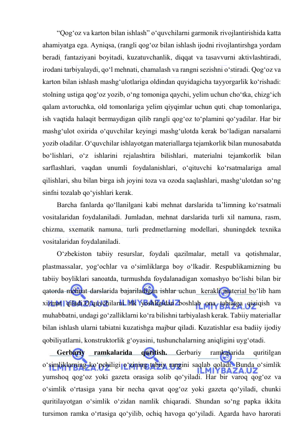  
 
“Qog‘oz va karton bilan ishlash” o‘quvchilarni garmonik rivojlantirishida katta 
ahamiyatga ega. Ayniqsa, (rangli qog‘oz bilan ishlash ijodni rivojlantirshga yordam 
beradi, fantaziyani boyitadi, kuzatuvchanlik, diqqat va tasavvurni aktivlashtiradi, 
irodani tarbiyalaydi, qo‘l mehnati, chamalash va rangni sezishni o‘stiradi. Qog‘oz va 
karton bilan ishlash mashg‘ulotlariga oldindan quyidagicha tayyorgarlik ko‘rishadi: 
stolning ustiga qog‘oz yozib, o‘ng tomoniga qaychi, yelim uchun cho‘tka, chizg‘ich 
qalam avtoruchka, old tomonlariga yelim qiyqimlar uchun quti, chap tomonlariga, 
ish vaqtida halaqit bermaydigan qilib rangli qog‘oz to‘plamini qo‘yadilar. Har bir 
mashg‘ulot oxirida o‘quvchilar keyingi mashg‘ulotda kerak bo‘ladigan narsalarni 
yozib oladilar. O‘quvchilar ishlayotgan materiallarga tejamkorlik bilan munosabatda 
bo‘lishlari, o‘z ishlarini rejalashtira bilishlari, materialni tejamkorlik bilan 
sarflashlari, vaqdan unumli foydalanishlari, o‘qituvchi ko‘rsatmalariga amal 
qilishlari, shu bilan birga ish joyini toza va ozoda saqlashlari, mashg‘ulotdan so‘ng 
sinfni tozalab qo‘yishlari kerak.  
Barcha fanlarda qo‘llanilgani kabi mehnat darslarida ta’limning ko‘rsatmali 
vositalaridan foydalaniladi. Jumladan, mehnat darslarida turli xil namuna, rasm, 
chizma, sxematik namuna, turli predmetlarning modellari, shuningdek texnika 
vositalaridan foydalaniladi. 
O‘zbekiston tabiiy resurslar, foydali qazilmalar, metall va qotishmalar, 
plastmassalar, yog‘ochlar va o‘simliklarga boy o‘lkadir. Respublikamizning bu 
tabiiy boyliklari sanoatda, turmushda foydalanadigan xomashyo bo‘lishi bilan bir 
qatorda mehnat darslarida bajariladigan ishlar uchun  kerakli material bo‘lib ham 
xizmat qiladi.O‘quvchilarni ilk yoshligidan boshlab ona tabiatga qiziqish va 
muhabbatni, undagi go‘zalliklarni ko‘ra bilishni tarbiyalash kerak. Tabiiy materiallar 
bilan ishlash ularni tabiatni kuzatishga majbur qiladi. Kuzatishlar esa badiiy ijodiy 
qobiliyatlarni, konstruktorlik g‘oyasini, tushunchalarning aniqligini uyg‘otadi.  
Gerbariy 
ramkalarida 
quritish. 
Gerbariy 
ramkalarida 
quritilgan 
o‘simliklarning ko‘pchiligi o‘zining tabiiy rangini saqlab qoladi. Bunda o‘simlik 
yumshoq qog‘oz yoki gazeta orasiga solib qo‘yiladi. Har bir varoq qog‘oz va 
o‘simlik o‘rtasiga yana bir necha qavat qog‘oz yoki gazeta qo‘yiladi, chunki 
quritilayotgan o‘simlik o‘zidan namlik chiqaradi. Shundan so‘ng papka ikkita 
tursimon ramka o‘rtasiga qo‘yilib, ochiq havoga qo‘yiladi. Agarda havo harorati 
