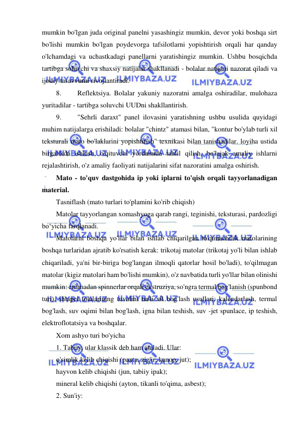  
 
mumkin bo'lgan juda original panelni yasashingiz mumkin, devor yoki boshqa sirt 
bo'lishi mumkin bo'lgan poydevorga tafsilotlarni yopishtirish orqali har qanday 
o'lchamdagi va uchastkadagi panellarni yaratishingiz mumkin. Ushbu bosqichda 
tartibga soluvchi va shaxsiy natijalar shakllanadi - bolalar natijani nazorat qiladi va 
ijodiy tasavvurni rivojlantiradi. 
8. 
Reflektsiya. Bolalar yakuniy nazoratni amalga oshiradilar, mulohaza 
yuritadilar - tartibga soluvchi UUDni shakllantirish. 
9. 
"Sehrli daraxt" panel ilovasini yaratishning ushbu usulida quyidagi 
muhim natijalarga erishiladi: bolalar "chintz" atamasi bilan, "kontur bo'ylab turli xil 
teksturali mato bo'laklarini yopishtirish" texnikasi bilan tanishadilar. loyiha ustida 
birgalikda ishlash, o'qituvchi yordamida tahlil qilish, bo'lajak amaliy ishlarni 
rejalashtirish, o'z amaliy faoliyati natijalarini sifat nazoratini amalga oshirish. 
Mato - to'quv dastgohida ip yoki iplarni to'qish orqali tayyorlanadigan 
material. 
Tasniflash (mato turlari to'plamini ko'rib chiqish) 
Matolar tayyorlangan xomashyoga qarab rangi, teginishi, teksturasi, pardozligi 
bo‘yicha farqlanadi. 
Matolarni boshqa yo'llar bilan ishlab chiqarilgan to'qimachilik matolarining 
boshqa turlaridan ajratib ko'rsatish kerak: trikotaj matolar (trikotaj yo'li bilan ishlab 
chiqariladi, ya'ni bir-biriga bog'langan ilmoqli qatorlar hosil bo'ladi), to'qilmagan 
matolar (kigiz matolari ham bo'lishi mumkin), o'z navbatida turli yo'llar bilan olinishi 
mumkin: eritmadan spinnerlar orqali ekstruziya, so'ngra termal bog'lanish (spunbond 
turi), shtapel tolalarining tuvalini turli xil bog'lash usullari: kalendarlash, termal 
bog'lash, suv oqimi bilan bog'lash, igna bilan teshish, suv -jet spunlace, ip teshish, 
elektroflotatsiya va boshqalar. 
Xom ashyo turi bo'yicha 
1. Tabiiy, ular klassik deb ham ataladi. Ular: 
o'simlik kelib chiqishi (paxta, zig'ir, kanop, jut); 
hayvon kelib chiqishi (jun, tabiiy ipak); 
mineral kelib chiqishi (ayton, tikanli to'qima, asbest); 
2. Sun'iy: 
