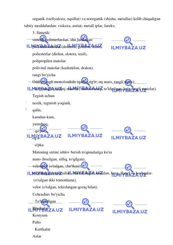  
 
organik (tsellyuloza, oqsillar) va noorganik (shisha, metallar) kelib chiqadigan 
tabiiy moddalardan: viskoza, asetat; metall iplar, lureks; 
3. Sintetik: 
sintetik polimerlardan, shu jumladan: 
poliamid matolar (dederon, gemlon, silon), 
poliesterlar (diolen, slotera, tesil), 
polipropilen matolar 
polivinil matolar (kashmilon, dralon). 
rangi bo'yicha 
Oddiy rangli monofonikda (qattiq zig'ir, oq mato, rangli mato); 
· ko'p rangli (melanj matolar, mulirovanny, to'ldirilgan, ko'p rangli matolar). 
Tegish uchun 
nozik, teginish yoqimli, 
qalin, 
kamdan-kam, 
yumshoq, 
· qo'pol, 
og'ir. 
· o'pka 
Matoning sirtini ishlov berish to'qimalariga ko'ra 
mato (bosilgan, silliq, to'qilgan), 
velosiped (o'ralgan, cho'tkasi), 
to'qilmagan materiallar - namat, kigiz, masalan, bayz, flanel va boshqalar. 
 (o'ralgan ikki tomonlama), 
velor (o'ralgan, tekislangan qoziq bilan). 
Uchrashuv bo'yicha 
· To'lanadigan 
Bluzkalar 
Kostyum 
Palto 
· Kurtkalar 
Astar 
