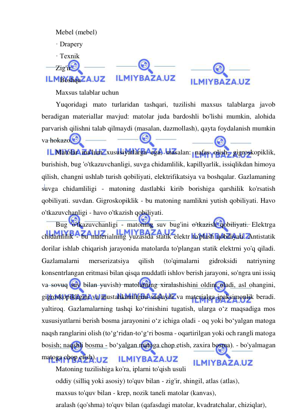  
 
Mebel (mebel) 
· Drapery 
· Texnik 
Zig'ir 
· Boshqa 
Maxsus talablar uchun 
Yuqoridagi mato turlaridan tashqari, tuzilishi maxsus talablarga javob 
beradigan materiallar mavjud: matolar juda bardoshli bo'lishi mumkin, alohida 
parvarish qilishni talab qilmaydi (masalan, dazmollash), qayta foydalanish mumkin 
va hokazo. 
Matolar ma'lum xususiyatlarga ega, masalan: nafas olish, gigroskopiklik, 
burishish, bug 'o'tkazuvchanligi, suvga chidamlilik, kapillyarlik, issiqlikdan himoya 
qilish, changni ushlab turish qobiliyati, elektrifikatsiya va boshqalar. Gazlamaning 
suvga chidamliligi - matoning dastlabki kirib borishiga qarshilik ko'rsatish 
qobiliyati. suvdan. Gigroskopiklik - bu matoning namlikni yutish qobiliyati. Havo 
o'tkazuvchanligi - havo o'tkazish qobiliyati. 
Bug 'o'tkazuvchanligi - matoning suv bug'ini o'tkazish qobiliyati. Elektrga 
chidamlilik - bu materialning yuzasida statik elektr to'plash qobiliyati. Antistatik 
dorilar ishlab chiqarish jarayonida matolarda to'plangan statik elektrni yo'q qiladi. 
Gazlamalarni 
merserizatsiya 
qilish 
(to'qimalarni 
gidroksidi 
natriyning 
konsentrlangan eritmasi bilan qisqa muddatli ishlov berish jarayoni, so'ngra uni issiq 
va sovuq suv bilan yuvish) matolarning xiralashishini oldini oladi, asl ohangini, 
gigroskopikligini va mustahkamligini saqlaydi va materialga ipaksimonlik beradi. 
yaltiroq. Gazlamalarning tashqi ko‘rinishini tugatish, ularga o‘z maqsadiga mos 
xususiyatlarni berish bosma jarayonini o‘z ichiga oladi - oq yoki bo‘yalgan matoga 
naqsh ranglarini olish (to‘g‘ridan-to‘g‘ri bosma - oqartirilgan yoki och rangli matoga 
bosish; naqshli bosma - bo‘yalgan matoga chop etish, zaxira bosma). - bo'yalmagan 
matoga chop etish). 
Matoning tuzilishiga ko'ra, iplarni to'qish usuli 
oddiy (silliq yoki asosiy) to'quv bilan - zig'ir, shingil, atlas (atlas), 
maxsus to'quv bilan - krep, nozik taneli matolar (kanvas), 
aralash (qo'shma) to'quv bilan (qafasdagi matolar, kvadratchalar, chiziqlar), 
