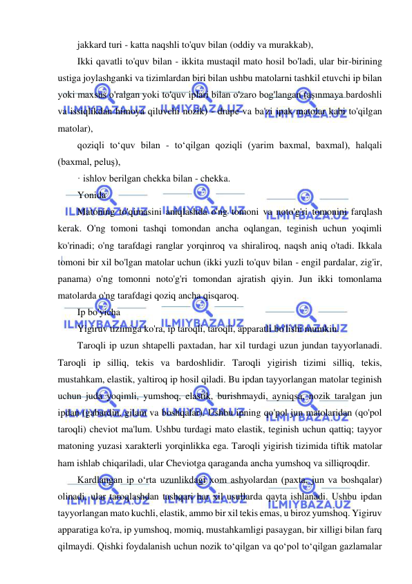  
 
jakkard turi - katta naqshli to'quv bilan (oddiy va murakkab), 
Ikki qavatli to'quv bilan - ikkita mustaqil mato hosil bo'ladi, ular bir-birining 
ustiga joylashganki va tizimlardan biri bilan ushbu matolarni tashkil etuvchi ip bilan 
yoki maxsus o'ralgan yoki to'quv iplari bilan o'zaro bog'langan (aşınmaya bardoshli 
va issiqlikdan himoya qiluvchi nozik) - drape va ba'zi ipak matolar kabi to'qilgan 
matolar), 
qoziqli toʻquv bilan - toʻqilgan qoziqli (yarim baxmal, baxmal), halqali 
(baxmal, peluş), 
· ishlov berilgan chekka bilan - chekka. 
Yonida 
Matoning to'qimasini aniqlashda o'ng tomoni va noto'g'ri tomonini farqlash 
kerak. O'ng tomoni tashqi tomondan ancha oqlangan, teginish uchun yoqimli 
ko'rinadi; o'ng tarafdagi ranglar yorqinroq va shiraliroq, naqsh aniq o'tadi. Ikkala 
tomoni bir xil bo'lgan matolar uchun (ikki yuzli to'quv bilan - engil pardalar, zig'ir, 
panama) o'ng tomonni noto'g'ri tomondan ajratish qiyin. Jun ikki tomonlama 
matolarda o'ng tarafdagi qoziq ancha qisqaroq. 
Ip bo'yicha 
Yigiruv tizimiga ko'ra, ip taroqli, taroqli, apparatli bo'lishi mumkin. 
Taroqli ip uzun shtapelli paxtadan, har xil turdagi uzun jundan tayyorlanadi. 
Taroqli ip silliq, tekis va bardoshlidir. Taroqli yigirish tizimi silliq, tekis, 
mustahkam, elastik, yaltiroq ip hosil qiladi. Bu ipdan tayyorlangan matolar teginish 
uchun juda yoqimli, yumshoq, elastik, burishmaydi, ayniqsa, nozik taralgan jun 
ipdan (gabardin, gilam va boshqalar). Ushbu ipning qo'pol jun matolaridan (qo'pol 
taroqli) cheviot ma'lum. Ushbu turdagi mato elastik, teginish uchun qattiq; tayyor 
matoning yuzasi xarakterli yorqinlikka ega. Taroqli yigirish tizimida tiftik matolar 
ham ishlab chiqariladi, ular Cheviotga qaraganda ancha yumshoq va silliqroqdir. 
Kardlangan ip oʻrta uzunlikdagi xom ashyolardan (paxta, jun va boshqalar) 
olinadi, ular taroqlashdan tashqari har xil usullarda qayta ishlanadi. Ushbu ipdan 
tayyorlangan mato kuchli, elastik, ammo bir xil tekis emas, u biroz yumshoq. Yigiruv 
apparatiga ko'ra, ip yumshoq, momiq, mustahkamligi pasaygan, bir xilligi bilan farq 
qilmaydi. Qishki foydalanish uchun nozik toʻqilgan va qoʻpol toʻqilgan gazlamalar 
