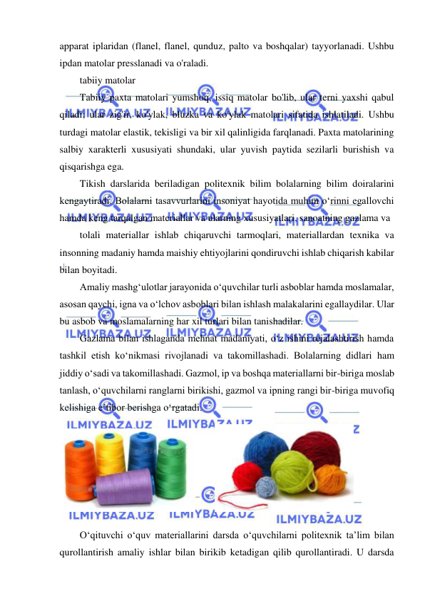  
 
apparat iplaridan (flanel, flanel, qunduz, palto va boshqalar) tayyorlanadi. Ushbu 
ipdan matolar presslanadi va o'raladi. 
tabiiy matolar 
Tabiiy paxta matolari yumshoq, issiq matolar bo'lib, ular terni yaxshi qabul 
qiladi; ular zig'ir, ko'ylak, bluzka va ko'ylak matolari sifatida ishlatiladi. Ushbu 
turdagi matolar elastik, tekisligi va bir xil qalinligida farqlanadi. Paxta matolarining 
salbiy xarakterli xususiyati shundaki, ular yuvish paytida sezilarli burishish va 
qisqarishga ega. 
Tikish darslarida beriladigan politexnik bilim bolalarning bilim doiralarini 
kengaytiradi. Bolalarni tasavvurlarini insoniyat hayotida muhim o‘rinni egallovchi 
hamda keng tarqalgan materiallar va ularning xususiyatlari, sanoatning gazlama va  
tolali materiallar ishlab chiqaruvchi tarmoqlari, materiallardan texnika va 
insonning madaniy hamda maishiy ehtiyojlarini qondiruvchi ishlab chiqarish kabilar 
bilan boyitadi. 
Amaliy mashg‘ulotlar jarayonida o‘quvchilar turli asboblar hamda moslamalar, 
asosan qaychi, igna va o‘lchov asboblari bilan ishlash malakalarini egallaydilar. Ular 
bu asbob va moslamalarning har xil turlari bilan tanishadilar. 
Gazlama bilan ishlaganda mehnat madaniyati, o‘z ishini rejalashtirish hamda 
tashkil etish ko‘nikmasi rivojlanadi va takomillashadi. Bolalarning didlari ham 
jiddiy o‘sadi va takomillashadi. Gazmol, ip va boshqa materiallarni bir-biriga moslab 
tanlash, o‘quvchilarni ranglarni birikishi, gazmol va ipning rangi bir-biriga muvofiq 
kelishiga e’tibor berishga o‘rgatadi. 
 
O‘qituvchi o‘quv materiallarini darsda o‘quvchilarni politexnik ta’lim bilan 
qurollantirish amaliy ishlar bilan birikib ketadigan qilib qurollantiradi. U darsda 
