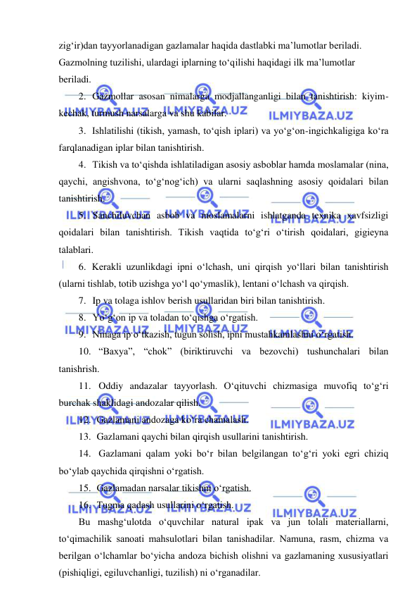  
 
zig‘ir)dan tayyorlanadigan gazlamalar haqida dastlabki ma’lumotlar beriladi. 
Gazmolning tuzilishi, ulardagi iplarning to‘qilishi haqidagi ilk ma’lumotlar 
beriladi. 
2. Gazmollar asosan nimalarga modjallanganligi bilan tanishtirish: kiyim- 
kechak, turmush narsalarga va shu kabilar. 
3. Ishlatilishi (tikish, yamash, to‘qish iplari) va yo‘g‘on-ingichkaligiga ko‘ra 
farqlanadigan iplar bilan tanishtirish. 
4. Tikish va to‘qishda ishlatiladigan asosiy asboblar hamda moslamalar (nina, 
qaychi, angishvona, to‘g‘nog‘ich) va ularni saqlashning asosiy qoidalari bilan 
tanishtirish. 
5. Sanchiluvchan asbob va moslamalarni ishlatganda texnika xavfsizligi 
qoidalari bilan tanishtirish. Tikish vaqtida to‘g‘ri o‘tirish qoidalari, gigieyna 
talablari. 
6. Kerakli uzunlikdagi ipni o‘lchash, uni qirqish yo‘llari bilan tanishtirish 
(ularni tishlab, totib uzishga yo‘l qo‘ymaslik), lentani o‘lchash va qirqish. 
7. Ip va tolaga ishlov berish usullaridan biri bilan tanishtirish. 
8. Yo‘g‘on ip va toladan to‘qishga o‘rgatish. 
9. Ninaga ip o‘tkazish, tugun solish, ipni mustahkamlashni o‘rgatish. 
10. “Baxya”, “chok” (biriktiruvchi va bezovchi) tushunchalari bilan 
tanishrish. 
11. Oddiy andazalar tayyorlash. O‘qituvchi chizmasiga muvofiq to‘g‘ri 
burchak shaklidagi andozalar qilish. 
12. Gazlamani andozaga ko‘ra chamalash. 
13. Gazlamani qaychi bilan qirqish usullarini tanishtirish. 
14. Gazlamani qalam yoki bo‘r bilan belgilangan to‘g‘ri yoki egri chiziq 
bo‘ylab qaychida qirqishni o‘rgatish. 
15. Gazlamadan narsalar tikishni o‘rgatish. 
16. Tugma qadash usullarini o‘rgatish. 
Bu mashg‘ulotda o‘quvchilar natural ipak va jun tolali materiallarni, 
to‘qimachilik sanoati mahsulotlari bilan tanishadilar. Namuna, rasm, chizma va 
berilgan o‘lchamlar bo‘yicha andoza bichish olishni va gazlamaning xususiyatlari 
(pishiqligi, egiluvchanligi, tuzilish) ni o‘rganadilar. 
