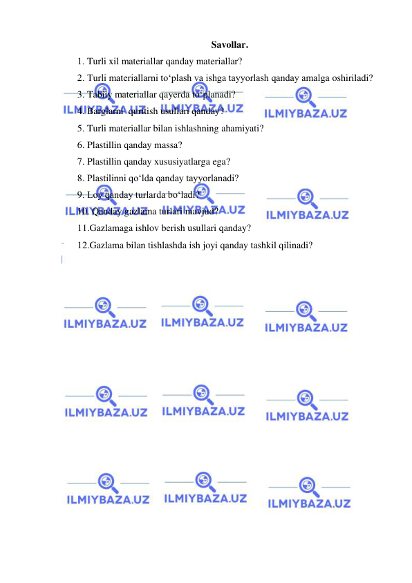  
 
Savollar. 
1. Turli xil materiallar qanday materiallar? 
2. Turli materiallarni to‘plash va ishga tayyorlash qanday amalga oshiriladi? 
3. Tabiiy materiallar qayerda to‘planadi? 
4. Barglarni  quritish usullari qanday? 
5. Turli materiallar bilan ishlashning ahamiyati? 
6. Plastillin qanday massa? 
7. Plastillin qanday xususiyatlarga ega? 
8. Plastilinni qo‘lda qanday tayyorlanadi? 
9. Loy qanday turlarda bo‘ladi? 
10. Qanday gazlama turlari mavjud? 
11.Gazlamaga ishlov berish usullari qanday? 
12.Gazlama bilan tishlashda ish joyi qanday tashkil qilinadi? 
 
