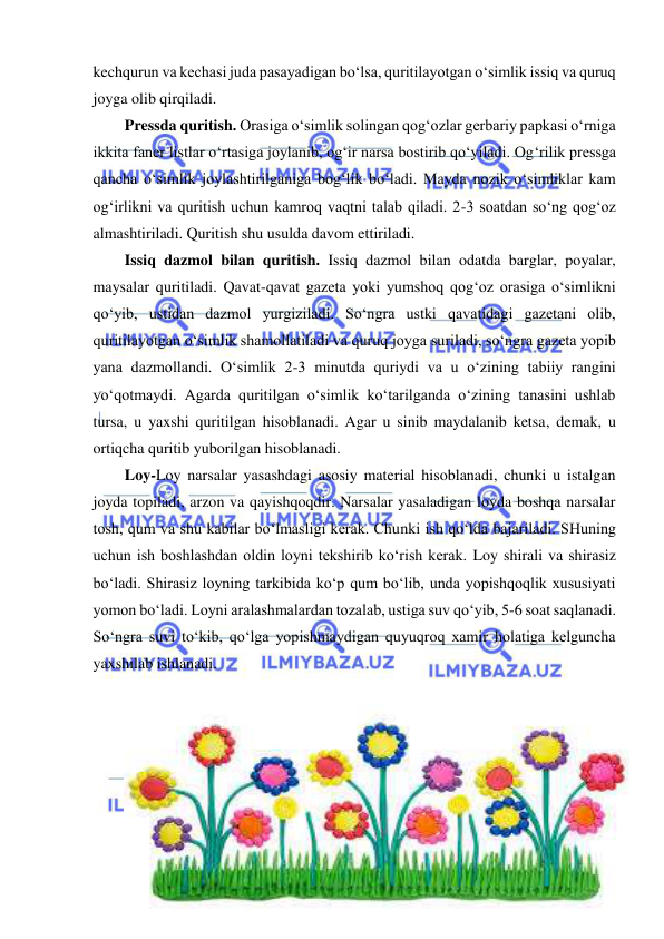  
 
kechqurun va kechasi juda pasayadigan bo‘lsa, quritilayotgan o‘simlik issiq va quruq 
joyga olib qirqiladi. 
Pressda quritish. Orasiga o‘simlik solingan qog‘ozlar gerbariy papkasi o‘rniga 
ikkita faner listlar o‘rtasiga joylanib, og‘ir narsa bostirib qo‘yiladi. Og‘rilik pressga 
qancha o‘simlik joylashtirilganiga bog‘lik bo‘ladi. Mayda nozik o‘simliklar kam 
og‘irlikni va quritish uchun kamroq vaqtni talab qiladi. 2-3 soatdan so‘ng qog‘oz 
almashtiriladi. Quritish shu usulda davom ettiriladi. 
Issiq dazmol bilan quritish. Issiq dazmol bilan odatda barglar, poyalar, 
maysalar quritiladi. Qavat-qavat gazeta yoki yumshoq qog‘oz orasiga o‘simlikni 
qo‘yib, ustidan dazmol yurgiziladi. So‘ngra ustki qavatidagi gazetani olib, 
quritilayotgan o‘simlik shamollatiladi va quruq joyga suriladi, so‘ngra gazeta yopib 
yana dazmollandi. O‘simlik 2-3 minutda quriydi va u o‘zining tabiiy rangini 
yo‘qotmaydi. Agarda quritilgan o‘simlik ko‘tarilganda o‘zining tanasini ushlab 
tursa, u yaxshi quritilgan hisoblanadi. Agar u sinib maydalanib ketsa, demak, u 
ortiqcha quritib yuborilgan hisoblanadi. 
Loy-Loy narsalar yasashdagi asosiy material hisoblanadi, chunki u istalgan 
joyda topiladi, arzon va qayishqoqdir. Narsalar yasaladigan loyda boshqa narsalar 
tosh, qum va shu kabilar bo‘lmasligi kerak. Chunki ish qo‘lda bajariladi. SHuning 
uchun ish boshlashdan oldin loyni tekshirib ko‘rish kerak. Loy shirali va shirasiz 
bo‘ladi. Shirasiz loyning tarkibida ko‘p qum bo‘lib, unda yopishqoqlik xususiyati 
yomon bo‘ladi. Loyni aralashmalardan tozalab, ustiga suv qo‘yib, 5-6 soat saqlanadi. 
So‘ngra suvi to‘kib, qo‘lga yopishmaydigan quyuqroq xamir holatiga kelguncha 
yaxshilab ishlanadi.  
 
