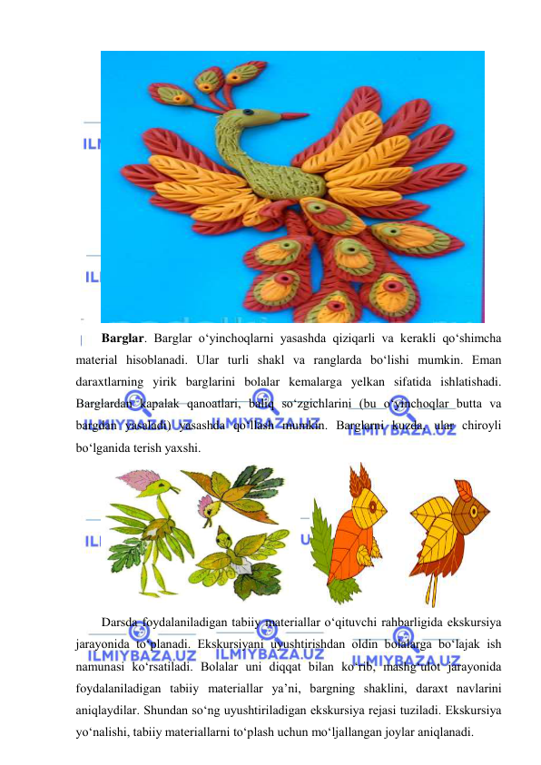  
 
 
Barglar. Barglar o‘yinchoqlarni yasashda qiziqarli va kerakli qo‘shimcha 
material hisoblanadi. Ular turli shakl va ranglarda bo‘lishi mumkin. Eman 
daraxtlarning yirik barglarini bolalar kemalarga yelkan sifatida ishlatishadi. 
Barglardan kapalak qanoatlari, baliq so‘zgichlarini (bu o‘yinchoqlar butta va 
bargdan yasaladi) yasashda qo‘llash mumkin. Barglarni kuzda, ular chiroyli 
bo‘lganida terish yaxshi. 
   
 
Darsda foydalaniladigan tabiiy materiallar o‘qituvchi rahbarligida ekskursiya 
jarayonida to‘planadi. Ekskursiyani uyushtirishdan oldin bolalarga bo‘lajak ish 
namunasi ko‘rsatiladi. Bolalar uni diqqat bilan ko‘rib, mashg‘ulot jarayonida 
foydalaniladigan tabiiy materiallar ya’ni, bargning shaklini, daraxt navlarini 
aniqlaydilar. Shundan so‘ng uyushtiriladigan ekskursiya rejasi tuziladi. Ekskursiya 
yo‘nalishi, tabiiy materiallarni to‘plash uchun mo‘ljallangan joylar aniqlanadi.  
