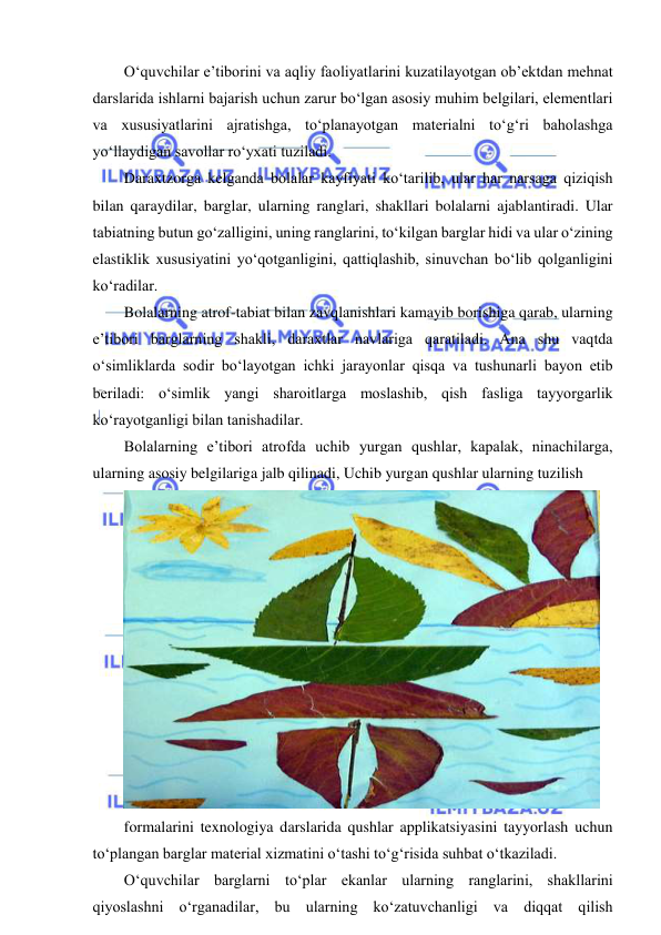  
 
O‘quvchilar e’tiborini va aqliy faoliyatlarini kuzatilayotgan ob’ektdan mehnat 
darslarida ishlarni bajarish uchun zarur bo‘lgan asosiy muhim belgilari, elementlari 
va xususiyatlarini ajratishga, to‘planayotgan materialni to‘g‘ri baholashga 
yo‘llaydigan savollar ro‘yxati tuziladi. 
Daraxtzorga kelganda bolalar kayfiyati ko‘tarilib, ular har narsaga qiziqish 
bilan qaraydilar, barglar, ularning ranglari, shakllari bolalarni ajablantiradi. Ular 
tabiatning butun go‘zalligini, uning ranglarini, to‘kilgan barglar hidi va ular o‘zining 
elastiklik xususiyatini yo‘qotganligini, qattiqlashib, sinuvchan bo‘lib qolganligini 
ko‘radilar. 
Bolalarning atrof-tabiat bilan zavqlanishlari kamayib borishiga qarab, ularning 
e’tibori barglarning shakli, daraxtlar navlariga qaratiladi. Ana shu vaqtda 
o‘simliklarda sodir bo‘layotgan ichki jarayonlar qisqa va tushunarli bayon etib 
beriladi: o‘simlik yangi sharoitlarga moslashib, qish fasliga tayyorgarlik 
ko‘rayotganligi bilan tanishadilar.  
Bolalarning e’tibori atrofda uchib yurgan qushlar, kapalak, ninachilarga, 
ularning asosiy belgilariga jalb qilinadi, Uchib yurgan qushlar ularning tuzilish  
 
formalarini texnologiya darslarida qushlar applikatsiyasini tayyorlash uchun 
to‘plangan barglar material xizmatini o‘tashi to‘g‘risida suhbat o‘tkaziladi. 
O‘quvchilar barglarni to‘plar ekanlar ularning ranglarini, shakllarini 
qiyoslashni o‘rganadilar, bu ularning ko‘zatuvchanligi va diqqat qilish 
