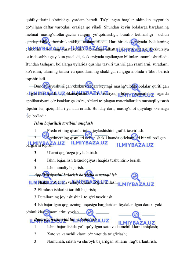  
 
qobiliyatlarini o‘stirishga yordam beradi. To‘plangan barglar oldindan tayyorlab 
qo‘yilgan daftar varoqlari orasiga qo‘yiladi. Shundan keyin bolalarga barglarning 
mehnat mashg‘ulotlarigacha rangini yo‘qotmasligi, buralib ketmasligi  uchun 
qanday ishlov berish kerakligi tushuntiriladi. Har bir ekskursiyada bolalarning 
e’tiborini insonning yaratuvchilik mehnatiga albatta jalb etish kerak. Ekskursiya 
oxirida suhbatga yakun yasaladi, ekskursiyada egallangan bilimlar umumlashtiriladi. 
Bundan tashqari, bolalarga uylarida qushlar tasviri tushirilgan rasmlarni, suratlarni 
ko‘rishni, ularning tanasi va qanotlarining shakliga, rangiga alohida e’tibor berish 
topshiriladi. 
Bunday uyushtirilgan ekskursiyadan keyingi mashg‘ulotda bolalar quritilgan 
barglardan qush applikatsiyasini zo‘r ishtiyoq bilan bajaradilar, agarda 
applikatsiyani o‘z istaklariga ko‘ra, o‘zlari to‘plagan materiallardan mustaqil yasash 
topshirilsa, qiziqishlari yanada ortadi. Bunday dars, mashg‘ulot quyidagi sxemaga 
ega bo‘ladi: 
Ishni bajarilish tartibini aniqlash 
1. 
Predmetning qismlarining joylashishini grafik tasvirlash. 
2. 
Predmetning qismlari uchun shakli hamda o‘lchamlari bir xil bo‘lgan 
barglarni topish. 
3. 
Ularni qog‘ozga joylashtirish. 
4. 
Ishni bajarilish texnologiyasi haqida tushuntirib berish. 
5. 
Ishni amaliy bajarish. 
Applikatsiyasini bajarish bo‘yicha mustaqil ish 
1. Shaklni, o‘lcham va buyoqlarni to‘g‘ri tanlash; 
2. Elimlash ishlarini tartibli bajarish; 
3. Detallarning joylashishini  to‘g‘ri tasvirlash; 
4. Ish bajarilgan qog‘ozning orqasiga barglaridan foydalanilgan daraxt yoki 
o‘simliklarini nomlarini yozish. 
Bajarilgan ishni tahlili va baholash 
1. 
Ishni bajarilishda yo‘l qo‘yilgan xato va kamchiliklarni aniqlash; 
2. 
Xato va kamchiliklarni o‘z vaqtida to‘g‘irlash; 
3. 
Namunali, sifatli va chiroyli bajarilgan ishlarni  rag‘barlantirish. 
