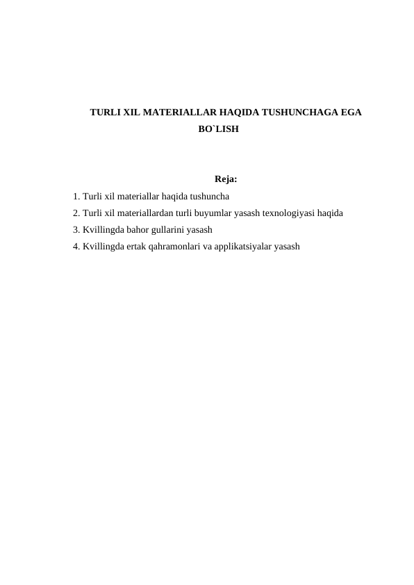 TURLI XIL MATERIALLAR HAQIDA TUSHUNCHAGA EGA
BO`LISH
Reja:
1. Turli xil materiallar haqida tushuncha
2. Turli xil materiallardan turli buyumlar yasash texnologiyasi haqida
3. Kvillingda bahor gullarini yasash
4. Kvillingda ertak qahramonlari va applikatsiyalar yasash
