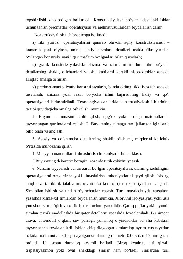 topshirilishi xato bo‘lgan bo‘lur edi, Konstruksiyalash bo‘yicha dastlabki ishlar
uchun tanish predmetlar, operatsiyalar va mehnat usullaridan foydalanish zarur. 
  Konstruksiyalash uch bosqichga bo‘linadi: 
a)  fikr  yuritish  operatsiyalarini  qamrab  oluvchi  aqliy  konstruksiyalash  –
konstruksiyani  o‘ylash,  uning  asosiy  qismlari,  detallari  ustida  fikr  yuritish,
o‘ylangan konstruksiyani ilgari ma’lum bo‘lganlari bilan qiyoslash; 
b)  grafik  konstruksiyalashda  chizma  va  rasmlarni  ma’lum  fikr  bo‘yicha
detallarning shakli, o‘lchamlari va shu kabilarni kerakli hisob-kitoblar asosida
aniqlab amalga oshirish. 
v) predmet-manipulyativ konstruksiyalash, bunda oldingi ikki bosqich asosida
tasvirlash,  chizma  yoki  rasm  bo‘yicha  ishni  bajarishning  fikriy  va  qo‘l
operatsiyalari birlashtiriladi. Texnologiya darslarida konstruksiyalash ishlarining
tartibi quyidagicha amalga oshirilishi mumkin. 
1.  Buyum  namunasini  tahlil  qilish,  qog‘oz  yoki  boshqa  materiallardan
tayyorlangan qurilmalarni eslash. 2. Buyumning nimaga mo‘ljallanganligini aniq
bilib olish va anglash. 
3. Asosiy va qo‘shimcha detallarning shakli, o‘lchami, miqdorini kollektiv
o‘rtasida muhokama qilish. 
4. Muayyan materiallarni almashtirish imkoniyatlarini aniklash.
5.Buyumning dekorativ bezagini nazarda tutib eskizini yasash. 
6. Narsani tayyorlash uchun zarur bo‘lgan operatsiyalarni, ularning izchilligini,
operatsiyalarni o‘zgartirish yoki almashtirish imkoniyatlarini qayd qilish. Ishdagi
aniqlik va tartiblilik talablarini, o‘zini-o‘zi kontrol qilish xususiyatlarini anglash.
Sim bilan ishlash va undan o‘yinchoqlar yasash. Turli maydachuyda narsalarni
yasashda xilma-xil simlardan foydalanish mumkin. Xlorvinil izolyasiyasi yoki usiz
yumshoq sim to‘qish va o‘rib ishlash uchun yaroqlidir. Qattiq po‘lat yoki alyumin
simdan texnik modellashda bir qator detallarni yasashda foydalaniladi. Bu simdan
arava, avtomobil  o‘qlari, suv  parragi, yumshoq  o‘yinchoklar  va shu kabilarni
tayyorlashda foydalaniladi. Ishlab chiqarilayotgan simlarning ayrim xususiyatlari
hakida ma’lumotlar. Chiqarilayotgan simlarning diametri 0,005 dan 17 mm gacha
bo‘ladi.  U  asosan  dumaloq  kesimli  bo‘ladi.  Biroq  kvadrat,  olti  qirrali,
trapetsiyasimon  yoki  oval  shakldagi  simlar  ham  bo‘ladi.  Simlardan  turli
