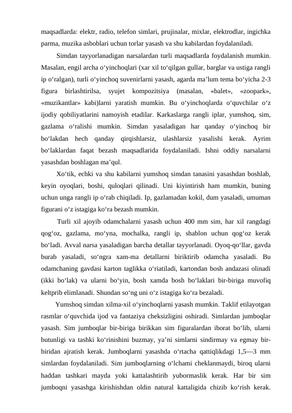maqsadlarda: elektr, radio, telefon simlari, prujinalar, mixlar, elektrodlar, ingichka
parma, muzika asboblari uchun torlar yasash va shu kabilardan foydalaniladi.  
  Simdan tayyorlanadigan narsalardan turli maqsadlarda foydalanish mumkin.
Masalan, engil archa o‘yinchoqlari (xar xil to‘qilgan gullar, barglar va ustiga rangli
ip o‘ralgan), turli o‘yinchoq suvenirlarni yasash, agarda ma’lum tema bo‘yicha 2-3
figura  birlashtirilsa,  syujet  kompozitsiya  (masalan,  «balet»,  «zoopark»,
«muzikantlar»  kabi)larni  yaratish  mumkin.  Bu  o‘yinchoqlarda  o‘quvchilar  o‘z
ijodiy qobiliyatlarini namoyish etadilar. Karkaslarga rangli iplar, yumshoq, sim,
gazlama  o‘ralishi  mumkin.  Simdan  yasaladigan  har  qanday  o‘yinchoq  bir
bo‘lakdan  hech  qanday  qirqishlarsiz,  ulashlarsiz  yasalishi  kerak.  Ayrim
bo‘laklardan  faqat  bezash  maqsadlarida  foydalaniladi.  Ishni  oddiy  narsalarni
yasashdan boshlagan ma’qul.   
  Xo‘tik, echki va shu kabilarni yumshoq simdan tanasini yasashdan boshlab,
keyin oyoqlari, boshi, quloqlari qilinadi. Uni kiyintirish ham mumkin, buning
uchun unga rangli ip o‘rab chiqiladi. Ip, gazlamadan kokil, dum yasaladi, umuman
figurani o‘z istagiga ko‘ra bezash mumkin. 
  Turli xil ajoyib odamchalarni yasash uchun 400 mm sim, har xil rangdagi
qog‘oz,  gazlama,  mo‘yna,  mochalka,  rangli  ip,  shablon  uchun  qog‘oz  kerak
bo‘ladi. Avval narsa yasaladigan barcha detallar tayyorlanadi. Oyoq-qo‘llar, gavda
burab  yasaladi,  so‘ngra  xam-ma  detallarni  biriktirib  odamcha  yasaladi.  Bu
odamchaning gavdasi karton taglikka o‘riatiladi, kartondan bosh andazasi olinadi
(ikki bo‘lak) va ularni bo‘yin, bosh xamda bosh bo‘laklari bir-biriga muvofiq
keltprib elimlanadi. Shundan so‘ng uni o‘z istagiga ko‘ra bezaladi. 
  Yumshoq simdan xilma-xil o‘yinchoqlarni yasash mumkin. Taklif etilayotgan
rasmlar o‘quvchida ijod va fantaziya cheksizligini oshiradi. Simlardan jumboqlar
yasash. Sim jumboqlar bir-biriga birikkan sim figuralardan iborat bo‘lib, ularni
butunligi va tashki ko‘rinishini buzmay, ya’ni simlarni sindirmay va egmay bir-
biridan ajratish kerak. Jumboqlarni yasashda o‘rtacha qattiqlikdagi 1,5—3 mm
simlardan foydalaniladi. Sim jumboqlarning o‘lchami cheklanmaydi, biroq ularni
haddan  tashkari  mayda  yoki  kattalashtirib  yubormaslik  kerak.  Har  bir  sim
jumboqni yasashga  kirishishdan  oldin natural  kattaligida chizib ko‘rish kerak.
