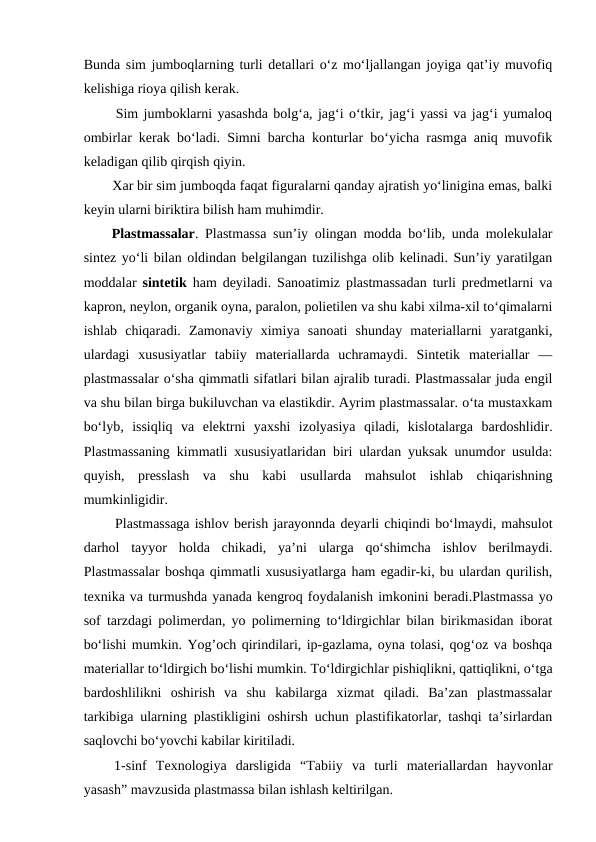 Bunda sim jumboqlarning turli detallari o‘z mo‘ljallangan joyiga qat’iy muvofiq
kelishiga rioya qilish kerak. 
  Sim jumboklarni yasashda bolg‘a, jag‘i o‘tkir, jag‘i yassi va jag‘i yumaloq
ombirlar kerak bo‘ladi. Simni barcha konturlar bo‘yicha rasmga aniq muvofik
keladigan qilib qirqish qiyin. 
  Xar bir sim jumboqda faqat figuralarni qanday ajratish yo‘linigina emas, balki
keyin ularni biriktira bilish ham muhimdir. 
 Plastmassalar. Plastmassa sun’iy olingan modda bo‘lib, unda molekulalar
sintez yo‘li bilan oldindan belgilangan tuzilishga olib kelinadi. Sun’iy yaratilgan
moddalar  sintetik ham deyiladi. Sanoatimiz plastmassadan turli predmetlarni va
kapron, neylon, organik oyna, paralon, polietilen va shu kabi xilma-xil to‘qimalarni
ishlab  chiqaradi.  Zamonaviy  ximiya  sanoati  shunday  materiallarni  yaratganki,
ulardagi  xususiyatlar  tabiiy  materiallarda  uchramaydi.  Sintetik  materiallar  —
plastmassalar o‘sha qimmatli sifatlari bilan ajralib turadi. Plastmassalar juda engil
va shu bilan birga bukiluvchan va elastikdir. Ayrim plastmassalar. o‘ta mustaxkam
bo‘lyb,  issiqliq  va  elektrni  yaxshi  izolyasiya  qiladi,  kislotalarga  bardoshlidir.
Plastmassaning kimmatli xususiyatlaridan biri ulardan yuksak unumdor usulda:
quyish,  presslash  va  shu  kabi  usullarda  mahsulot  ishlab  chiqarishning
mumkinligidir. 
  Plastmassaga ishlov berish jarayonnda deyarli chiqindi bo‘lmaydi, mahsulot
darhol  tayyor  holda  chikadi,  ya’ni  ularga  qo‘shimcha  ishlov  berilmaydi.
Plastmassalar boshqa qimmatli xususiyatlarga ham egadir-ki, bu ulardan qurilish,
texnika va turmushda yanada kengroq foydalanish imkonini beradi.Plastmassa yo
sof tarzdagi polimerdan, yo polimerning to‘ldirgichlar bilan birikmasidan iborat
bo‘lishi mumkin. Yog’och qirindilari, ip-gazlama, oyna tolasi, qog‘oz va boshqa
materiallar to‘ldirgich bo‘lishi mumkin. To‘ldirgichlar pishiqlikni, qattiqlikni, o‘tga
bardoshlilikni  oshirish  va  shu  kabilarga  xizmat  qiladi.  Ba’zan  plastmassalar
tarkibiga ularning plastikligini oshirsh uchun plastifikatorlar, tashqi ta’sirlardan
saqlovchi bo‘yovchi kabilar kiritiladi. 
 1-sinf  Texnologiya  darsligida  “Tabiiy  va  turli  materiallardan  hayvonlar
yasash” mavzusida plastmassa bilan ishlash keltirilgan. 
